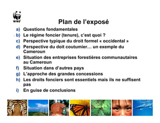 Plan de l’exposé
  a)   Questions fondamentales
. b)   Le régime foncier (tenure), c’est quoi ?
  c)   Perspective typique du droit formel « occidental »
  d)   Perspective du doit coutumier… un exemple du
       Cameroun
 e)    Situation des entreprises forestières communautaires
       au Cameroun
 f)    Situation dans d’autres pays
 g)    L’approche des grandes concessions
 h)    Les droits fonciers sont essentiels mais ils ne suffisent
       pas
 i)    En guise de conclusions
 