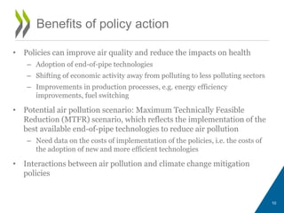 • Policies can improve air quality and reduce the impacts on health 
– Adoption of end-of-pipe technologies 
– Shifting of economic activity away from polluting to less polluting sectors 
– Improvements in production processes, e.g. energy efficiency 
improvements, fuel switching 
• Potential air pollution scenario: Maximum Technically Feasible 
Reduction (MTFR) scenario, which reflects the implementation of the 
best available end-of-pipe technologies to reduce air pollution 
– Need data on the costs of implementation of the policies, i.e. the costs of 
the adoption of new and more efficient technologies 
• Interactions between air pollution and climate change mitigation 
policies 
10 
Benefits of policy action 
 