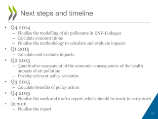 • Q4 2014 
– Finalise the modelling of air pollutants in ENV-Linkages 
– Calculate concentrations 
– Finalise the methodology to calculate and evaluate impacts 
• Q1 2015 
– Calculate and evaluate impacts 
• Q2 2015 
– Quantitative assessment of the economic consequences of the health 
impacts of air pollution 
– Develop relevant policy scenarios 
• Q3 2015 
– Calculate benefits of policy action 
• Q4 2015 
– Finalise the work and draft a report, which should be ready in early 2016 
• Q1 2016 
– Finalise the report 
12 
Next steps and timeline 
 
