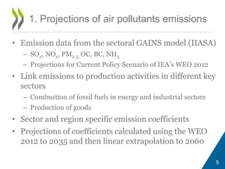 5 
1. Projections of air pollutants emissions 
• Emission data from the sectoral GAINS model (IIASA) 
– SO2, NOx, PM2.5, OC, BC, NH3 
– Projections for Current Policy Scenario of IEA’s WEO 2012 
• Link emissions to production activities in different key 
sectors 
– Combustion of fossil fuels in energy and industrial sectors 
– Production of goods 
• Sector and region specific emission coefficients 
• Projections of coefficients calculated using the WEO 
2012 to 2035 and then linear extrapolation to 2060 
 