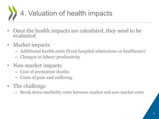 • Once the health impacts are calculated, they need to be 
evaluated 
• Market impacts 
– Additional health costs (from hospital admissions or healthcare) 
– Changes in labour productivity 
• Non-market impacts 
– Cost of premature deaths 
– Costs of pain and suffering 
• The challenge 
– Break down morbidity costs between market and non-market costs 
8 
4. Valuation of health impacts 
 