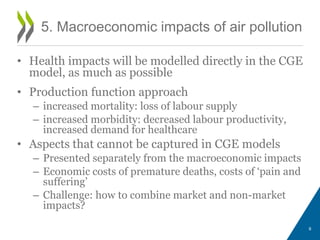 9 
5. Macroeconomic impacts of air pollution 
• Health impacts will be modelled directly in the CGE 
model, as much as possible 
• Production function approach 
– increased mortality: loss of labour supply 
– increased morbidity: decreased labour productivity, 
increased demand for healthcare 
• Aspects that cannot be captured in CGE models 
– Presented separately from the macroeconomic impacts 
– Economic costs of premature deaths, costs of ‘pain and 
suffering’ 
– Challenge: how to combine market and non-market 
impacts? 
 
