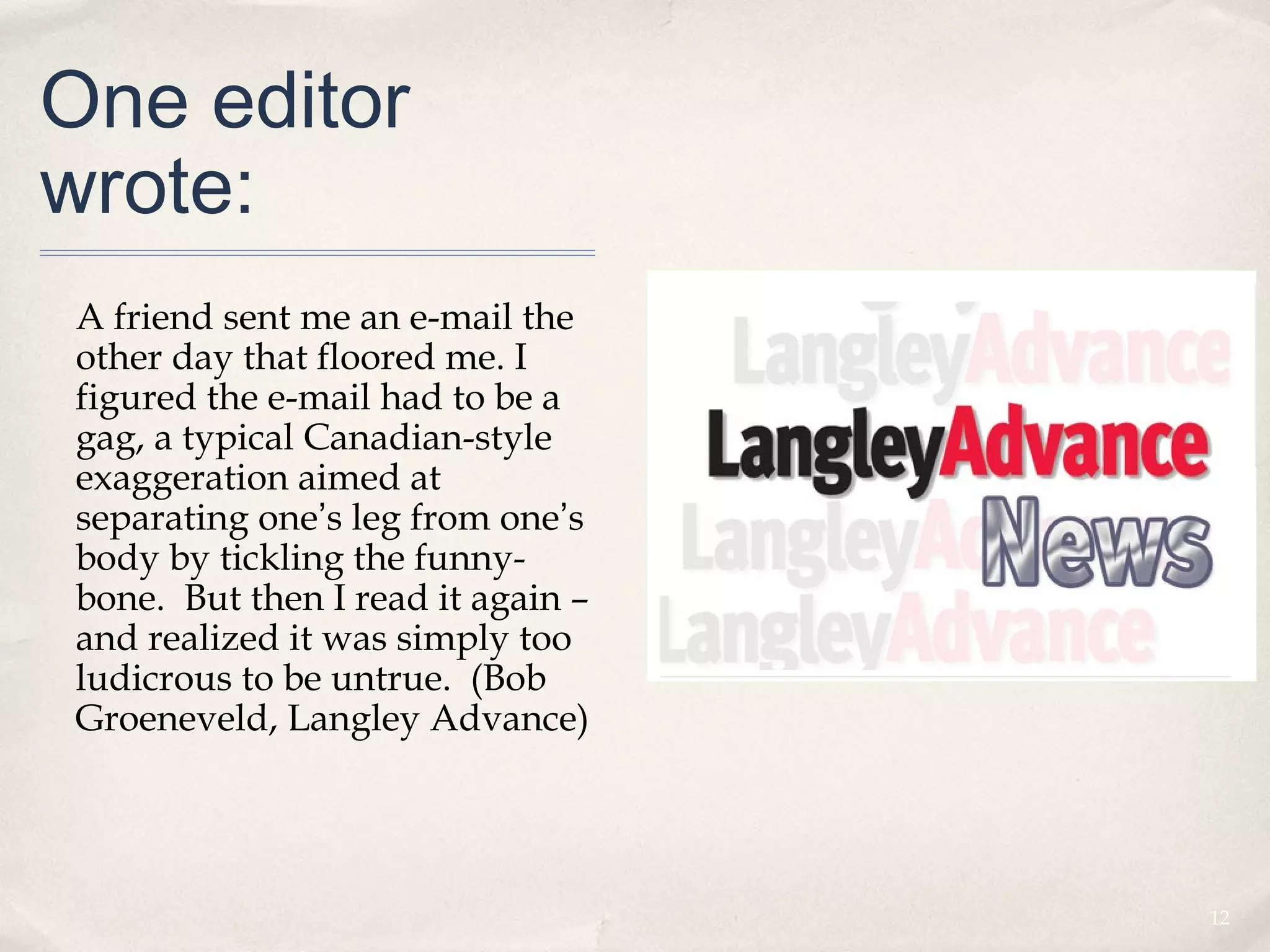 One editor
wrote:
A friend sent me an e-mail the
other day that floored me. I
figured the e-mail had to be a
gag, a typical Canadian-style
exaggeration aimed at
separating one’s leg from one’s
body by tickling the funny-
bone. But then I read it again –
and realized it was simply too
ludicrous to be untrue. (Bob
Groeneveld, Langley Advance)




                                   12
 