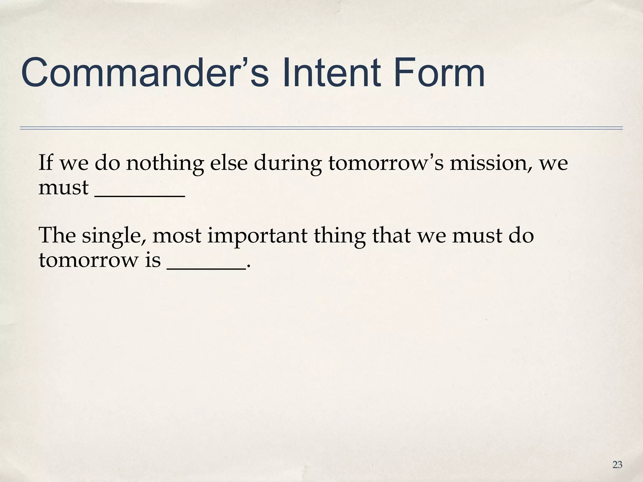 Commander’s Intent Form

If we do nothing else during tomorrow’s mission, we
must ________

The single, most important thing that we must do
tomorrow is _______.




                                                      23
 