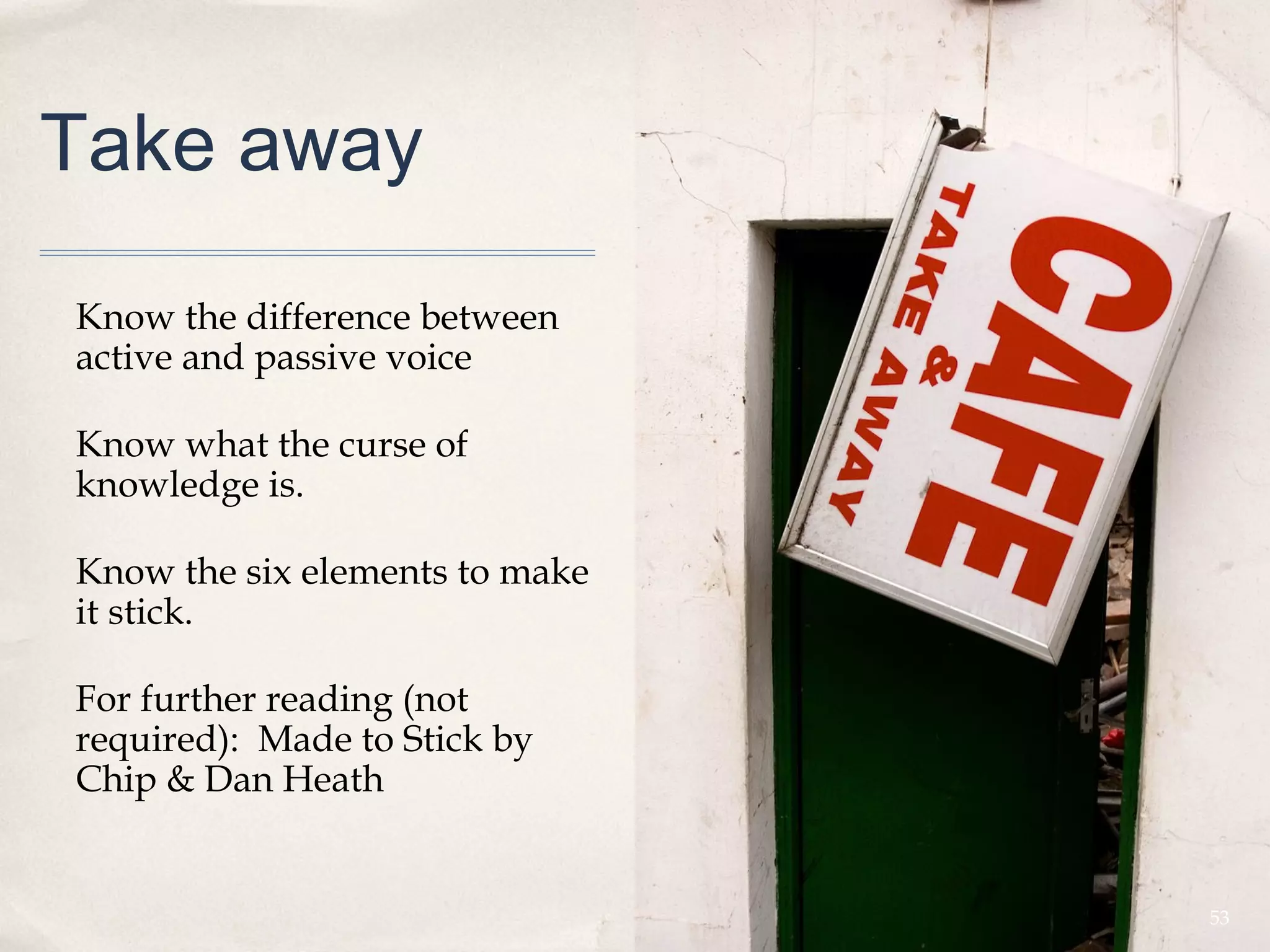 Take away

Know the difference between
active and passive voice

Know what the curse of
knowledge is.

Know the six elements to make
it stick.

For further reading (not
required): Made to Stick by
Chip & Dan Heath


                                53
 