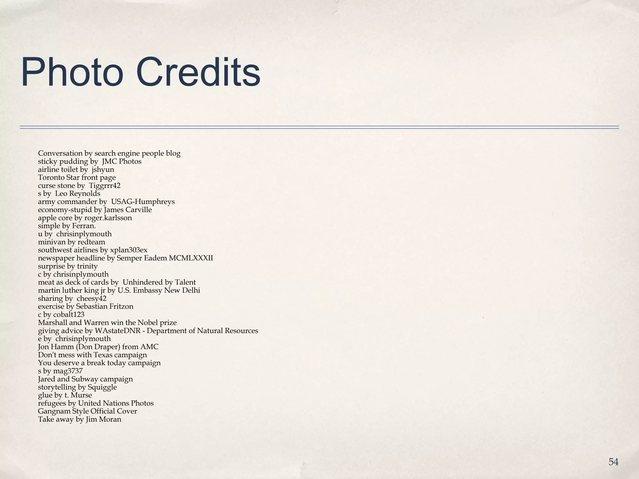 Photo Credits
Conversation by search engine people blog
sticky pudding by JMC Photos
airline toilet by jshyun
Toronto Star front page
curse stone by Tiggrrr42
s by Leo Reynolds
army commander by USAG-Humphreys
economy-stupid by James Carville
apple core by roger.karlsson
simple by Ferran.
u by chrisinplymouth
minivan by redteam
southwest airlines by xplan303ex
newspaper headline by Semper Eadem MCMLXXXII
surprise by trinity
c by chrisinplymouth
meat as deck of cards by Unhindered by Talent
martin luther king jr by U.S. Embassy New Delhi
sharing by cheesy42
exercise by Sebastian Fritzon
c by cobalt123
Marshall and Warren win the Nobel prize
giving advice by WAstateDNR - Department of Natural Resources
e by chrisinplymouth
Jon Hamm (Don Draper) from AMC
Don’t mess with Texas campaign
You deserve a break today campaign
s by mag3737
Jared and Subway campaign
storytelling by Squiggle
glue by t. Murse
refugees by United Nations Photos
Gangnam Style Official Cover
Take away by Jim Moran




                                                                54
 