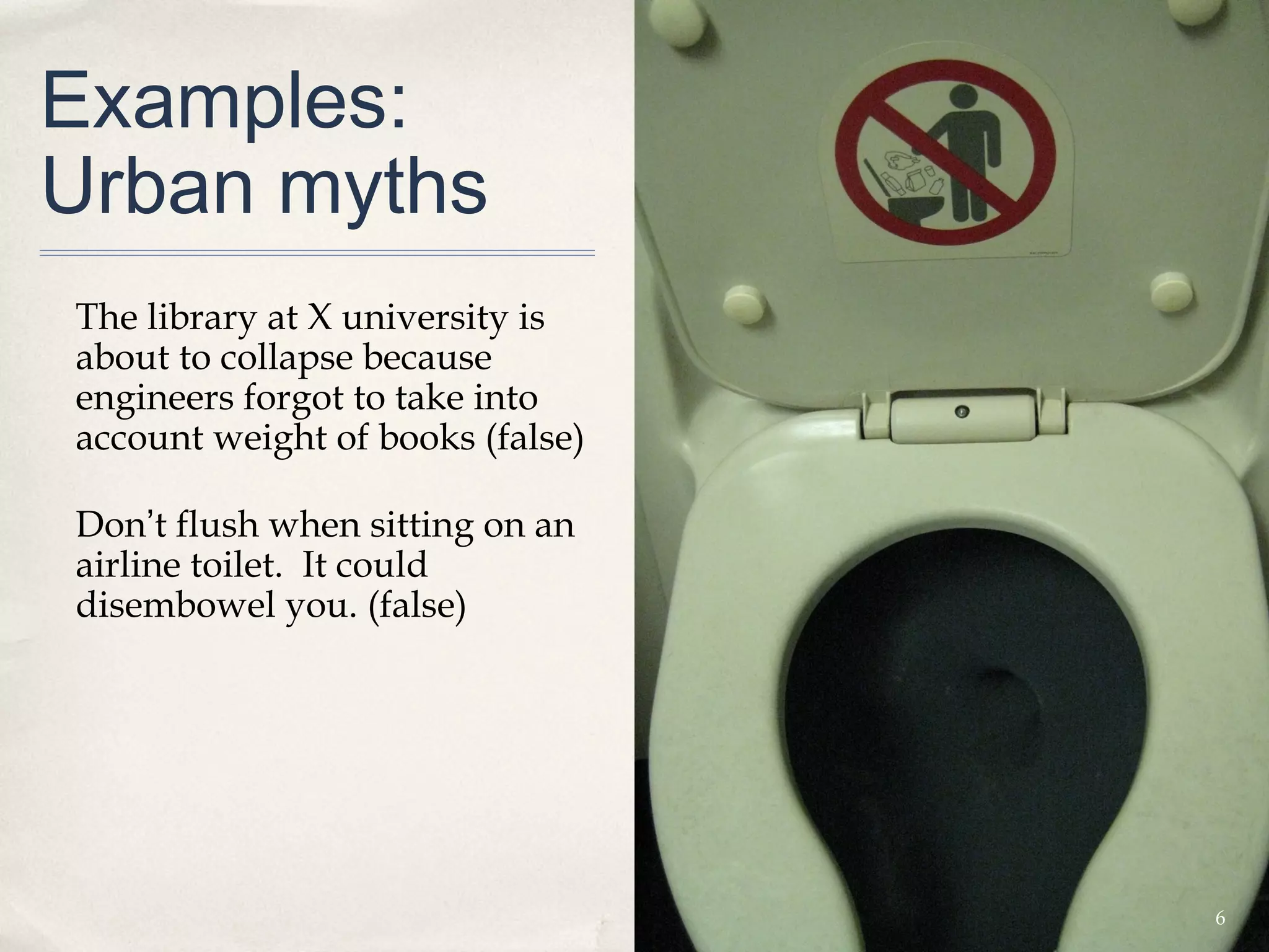 Examples:
Urban myths
The library at X university is
about to collapse because
engineers forgot to take into
account weight of books (false)

Don’t flush when sitting on an
airline toilet. It could
disembowel you. (false)




                                  6
 