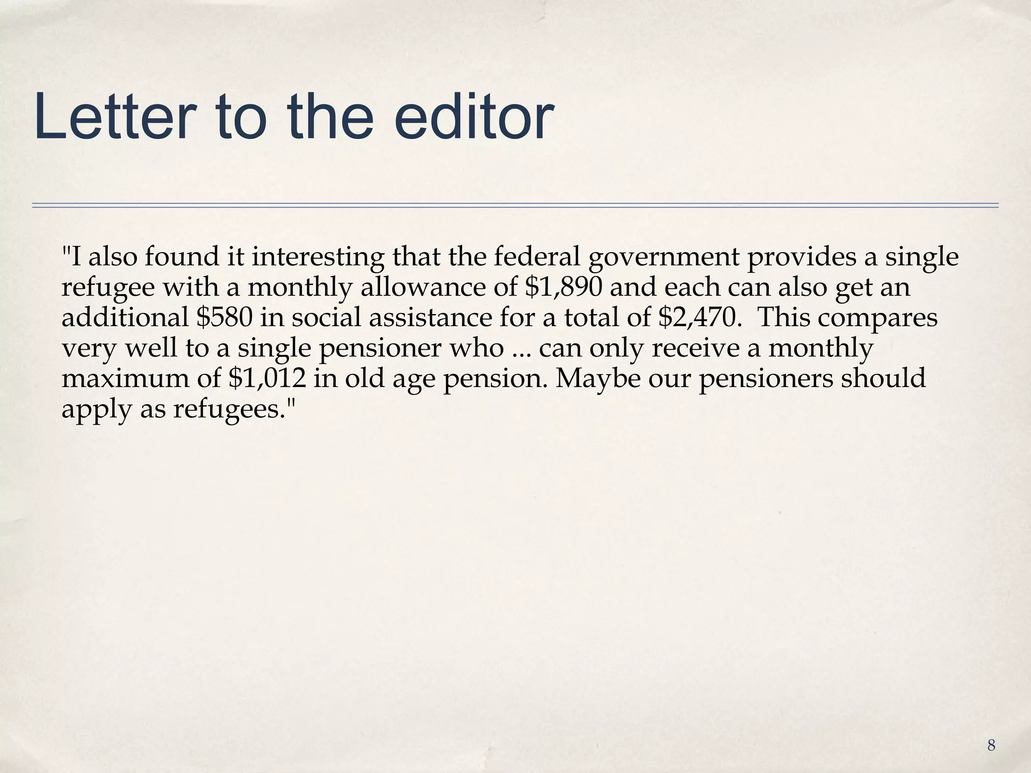 Letter to the editor
 "I also found it interesting that the federal government provides a single
 refugee with a monthly allowance of $1,890 and each can also get an
 additional $580 in social assistance for a total of $2,470.  This compares
 very well to a single pensioner who ... can only receive a monthly
 maximum of $1,012 in old age pension. Maybe our pensioners should
 apply as refugees."




                                                                              8
 