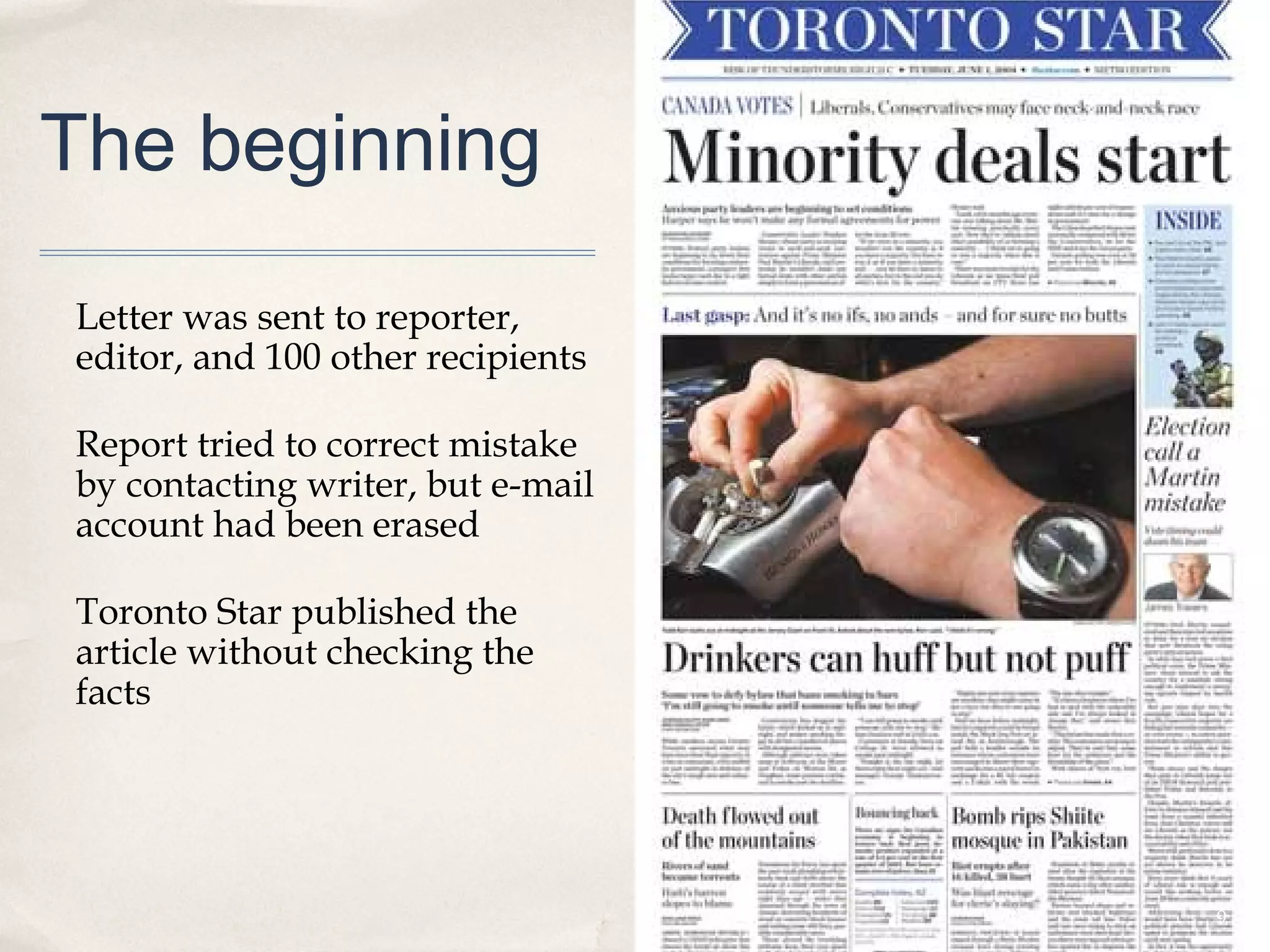 The beginning

Letter was sent to reporter,
editor, and 100 other recipients

Report tried to correct mistake
by contacting writer, but e-mail
account had been erased

Toronto Star published the
article without checking the
facts




                                   9
 