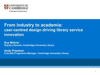 From industry to academia:
user-centred design driving library service
innovation
Sue Mehrer
Deputy Librarian, Cambridge University Library
Andy Priestner
Futurelib Programme Manager, Cambridge University Library
	
	
	
	
Cambridge University Library
1
 