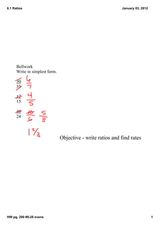 6.1 Ratios                                                   January 03, 2012




      Bellwork
      Write in simplest form.

      30
      35

      12
      15

      40
      24



                                Objective ­ write ratios and find rates




HW pg. 290 #8­28 evens                                                          1
 
