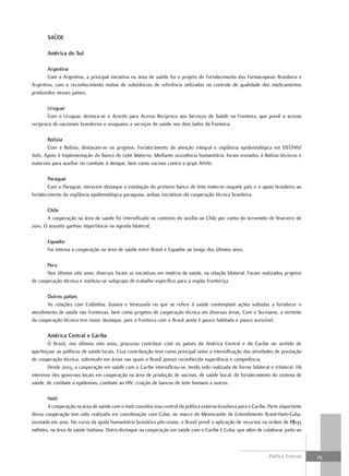 SaúdE

       américa do Sul

       argentina
       Com a Argentina, a principal iniciativa na área de saúde foi o projeto de Fortalecimento das Farmacopeias Brasileira e
Argentina, com o reconhecimento mútuo de substâncias de referência utilizadas no controle de qualidade dos medicamentos
produzidos nesses países.

        uruguai
        Com o Uruguai, destaca-se o Acordo para Acesso Recíproco aos Serviços de Saúde na Fronteira, que prevê o acesso
recíproco de nacionais brasileiros e uruguaios a serviços de saúde nos dois lados da fronteira.

       bolívia
       Com a Bolívia, destacam-se os projetos: Fortalecimento da atenção integral e vigilância epidemiológica em DST/HIV/
Aids; Apoio à Implementação do Banco de Leite Materno. Mediante assistência humanitária, foram enviados à Bolívia técnicos e
materiais para auxiliar no combate à dengue, bem como vacinas contra a gripe AH1N1.

        Paraguai
        Com o Paraguai, merecem destaque a instalação do primeiro banco de leite materno naquele país e o apoio brasileiro ao
fortalecimento da vigilância epidemiológica paraguaia, ambas iniciativas da cooperação técnica brasileira.

       chile
       A cooperação na área de saúde foi intensificada no contexto do auxílio ao Chile por conta do terremoto de fevereiro de
2010. O assunto ganhou importância na agenda bilateral.

       Equador
       Foi intensa a cooperação na área de saúde entre Brasil e Equador ao longo dos últimos anos.

       Peru
       Nos últimos oito anos, diversas foram as iniciativas em matéria de saúde, na relação bilateral. Foram realizados projetos
de cooperação técnica e instituiu-se subgrupo de trabalho específico para a região fronteiriça.

       outros países
       As relações com Colômbia, Guiana e Venezuela no que se refere à saúde contemplam ações voltadas a fortalecer o
atendimento de saúde nas fronteiras, bem como projetos de cooperação técnica em diversas áreas. Com o Suriname, a vertente
da cooperação técnica tem maior destaque, pois a fronteira com o Brasil ainda é pouco habitada e pouco acessível.

       américa central e caribe
        O Brasil, nos últimos oito anos, procurou contribuir com os países da América Central e do Caribe no sentido de
aperfeiçoar as políticas de saúde locais. Essa contribuição teve como principal vetor a intensificação das atividades de prestação
de cooperação técnica, sobretudo em áreas nas quais o Brasil possui reconhecida experiência e competência.
        Desde 2003, a cooperação em saúde com o Caribe intensificou-se, tendo sido realizada de forma bilateral e trilateral. Há
interesse dos governos locais em cooperação na área de produção de vacinas, de saúde bucal, de fortalecimento do sistema de
saúde, de combate a epidemias, combate ao HIV, criação de bancos de leite humano e outros.

       Haiti
       A cooperação na área de saúde com o Haiti constitui eixo central da política externa brasileira para o Caribe. Parte importante
dessa cooperação tem sido realizada em coordenação com Cuba, no marco de Memorando de Entendimento Brasil-Haiti-Cuba,
assinado em 2010. No curso da ajuda humanitária brasileira pós-sismo, o Brasil prevê a aplicação de recursos na ordem de R$135
milhões, na área de saúde haitiana. Outro destaque na cooperação em saúde com o Caribe é Cuba, que além de colaborar junto ao



                                                                                                                      Política Externa   25
 