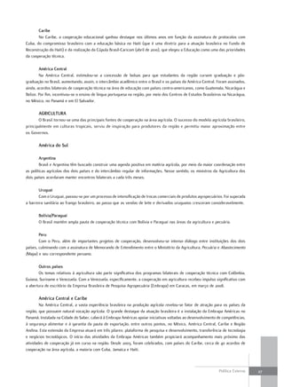 caribe
       No Caribe, a cooperação educacional ganhou destaque nos últimos anos em função da assinatura de protocolos com
Cuba, do compromisso brasileiro com a educação básica no Haiti (que é uma diretriz para a atuação brasileira no Fundo de
Reconstrução do Haiti) e da realização da Cúpula Brasil-Caricom (abril de 2010), que elegeu a Educação como uma das prioridades
da cooperação técnica.

        américa central
        Na América Central, estimulou-se a concessão de bolsas para que estudantes da região cursem graduação e pós-
graduação no Brasil, aumentando, assim, o intercâmbio acadêmico entre o Brasil e os países da América Central. Foram assinados,
ainda, acordos bilaterais de cooperação técnica na área de educação com países centro-americanos, como Guatemala, Nicarágua e
Belize. Por fim, incentivou-se o ensino de língua portuguesa na região, por meio dos Centros de Estudos Brasileiros na Nicarágua,
no México, no Panamá e em El Salvador.

       aGricultura
       O Brasil tornou-se uma das principais fontes de cooperação na área agrícola. O sucesso do modelo agrícola brasileiro,
principalmente em culturas tropicais, serviu de inspiração para produtores da região e permitiu maior aproximação entre
os Governos.

       américa do Sul

        argentina
        Brasil e Argentina têm buscado construir uma agenda positiva em matéria agrícola, por meio da maior coordenação entre
as políticas agrícolas dos dois países e do intercâmbio regular de informações. Nesse sentido, os ministros da Agricultura dos
dois países acordaram manter encontros bilaterais a cada três meses.

        uruguai
        Com o Uruguai, passou-se por um processo de intensificação de trocas comerciais de produtos agropecuários. Foi superada
a barreira sanitária ao frango brasileiro, ao passo que as vendas de leite e derivados uruguaios cresceram consideravelmente.

       bolívia/Paraguai
       O Brasil mantém ampla pauta de cooperação técnica com Bolívia e Paraguai nas áreas da agricultura e pecuária.

        Peru
        Com o Peru, além de importantes projetos de cooperação, desenvolveu-se intenso diálogo entre instituições dos dois
países, culminando com a assinatura de Memorando de Entendimento entre o Ministério da Agricultura, Pecuária e Abastecimento
(Mapa) e seu correspondente peruano.

       outros países
       Os temas relativos à agricultura são parte significativa dos programas bilaterais de cooperação técnica com Colômbia,
Guiana, Suriname e Venezuela. Com a Venezuela, especificamente, a cooperação em agricultura recebeu impulso significativo com
a abertura de escritório da Empresa Brasileira de Pesquisa Agropecuária (Embrapa) em Caracas, em março de 2008.

       américa central e caribe
        Na América Central, a vasta experiência brasileira na produção agrícola revelou-se fator de atração para os países da
região, que possuem natural vocação agrícola. O grande destaque da atuação brasileira é a instalação da Embrapa Américas no
Panamá. Instalada na Cidade do Saber, caberá à Embrapa Américas apoiar iniciativas voltadas ao desenvolvimento de competências,
à segurança alimentar e à garantia da pauta de exportação, entre outros pontos, no México, América Central, Caribe e Região
Andina. Esta extensão da Empresa atuará em três pilares: plataforma de pesquisa e desenvolvimento, transferência de tecnologia
e negócios tecnológicos. O início das atividades da Embrapa Américas também propiciará acompanhamento mais próximo das
atividades de cooperação já em curso na região. Desde 2003, foram celebrados, com países do Caribe, cerca de 40 acordos de
cooperação na área agrícola, a maioria com Cuba, Jamaica e Haiti.



                                                                                                                 Política Externa   27
 