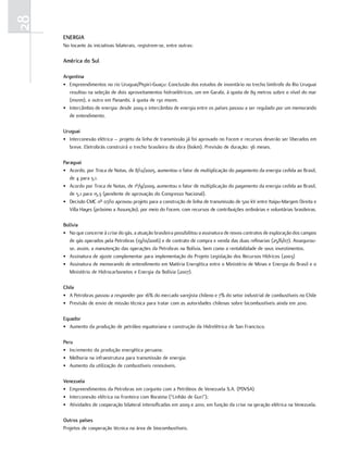 28
     EnErGia
     No tocante às iniciativas bilaterais, registrem-se, entre outras:

     américa do Sul

     argentina
     • Empreendimentos no rio Uruguai/Pepiri-Guaçu: Conclusão dos estudos de inventário no trecho limítrofe do Rio Uruguai
       resultou na seleção de dois aproveitamentos hidroelétricos, um em Garabi, à quota de 89 metros sobre o nível do mar
       (msnm), e outro em Panambi, à quota de 130 msnm.
     • Intercâmbio de energia: desde 2009 o intercâmbio de energia entre os países passou a ser regulado por um memorando
       de entendimento.

     uruguai
     • Interconexão elétrica – projeto da linha de transmissão já foi aprovado no Focem e recursos deverão ser liberados em
       breve. Eletrobrás construirá o trecho brasileiro da obra (60km). Previsão de duração: 36 meses.

     Paraguai
     • Acordo, por Troca de Notas, de 8/12/2005, aumentou o fator de multiplicação do pagamento da energia cedida ao Brasil,
        de 4 para 5,1.
     • Acordo por Troca de Notas, de 1º/9/2009, aumentou o fator de multiplicação do pagamento da energia cedida ao Brasil,
        de 5,1 para 15,3 (pendente de aprovação do Congresso Nacional).
     • Decisão CMC nº 07/10 aprovou projeto para a construção de linha de transmissão de 500 kV entre Itaipu-Margem Direita e
        Villa Hayes (próximo a Assunção), por meio do Focem, com recursos de contribuições ordinárias e voluntárias brasileiras.

     bolívia
     • No que concerne à crise do gás, a atuação brasileira possibilitou a assinatura de novos contratos de exploração dos campos
        de gás operados pela Petrobras (19/10/2006) e de contrato de compra e venda das duas refinarias (25/6/07). Assegurou-
        se, assim, a manutenção das operações da Petrobras na Bolívia, bem como a rentabilidade de seus investimentos.
     • Assinatura de ajuste complementar para implementação do Projeto Legislação dos Recursos Hídricos (2003)
     • Assinatura de memorando de entendimento em Matéria Energética entre o Ministério de Minas e Energia do Brasil e o
        Ministério de Hidrocarbonetos e Energia da Bolívia (2007).

     chile
     • A Petrobras passou a responder por 16% do mercado varejista chileno e 7% do setor industrial de combustíveis no Chile
     • Previsão de envio de missão técnica para tratar com as autoridades chilenas sobre bicombustíveis ainda em 2010.

     Equador
     • Aumento da produção de petróleo equatoriana e construção da Hidrelétrica de San Francisco.

     Peru
     • Incremento da produção energética peruana;
     • Melhoria na infraestrutura para transmissão de energia;
     • Aumento da utilização de combustíveis renováveis.

     venezuela
     • Empreendimentos da Petrobras em conjunto com a Petróleos de Venezuela S.A. (PDVSA)
     • Interconexão elétrica na fronteira com Roraima (“Linhão de Guri”);
     • Atividades de cooperação bilateral intensificadas em 2009 e 2010, em função da crise na geração elétrica na Venezuela.

     outros países
     Projetos de cooperação técnica na área de biocombustíveis.
 