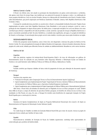 américa central e caribe
        O Brasil, nos últimos anos, tem atuado na promoção dos biocombustíveis em países centro-americanos e caribenhos,
não apenas como fonte de energia limpa, mas também por seu potencial de geração de emprego e renda, e na viabilização de
novos projetos hidrelétricos. Entre os acordos firmados, destaca-se o Memorando de Entendimento entre Brasil e Estados Unidos
sobre biocombustíveis, que prevê cooperação com Honduras, Guatemala, El Salvador, Jamaica, Haiti, República Dominicana e São
Cristóvão e Névis.
        A energia foi considerada tema prioritário no acordo entre o Brasil e a Comunidade Caribenha (Caricom). Projetos foram
implementados em países como Haiti, República Dominicana, Cuba. Resultados a curto prazo já começam a sentir-se, como a
produção de mais megawatts em alguns desses países. No médio prazo, a cooperação energética em curso nos últimos cinco anos
contribuirá para diminuir a dependência de Cuba do petróleo e carvão; aumentar a geração de energia na República Dominicana; e
prover crescimento sustentado ao Haiti. No setor hidrelétrico, o resultado mais significativo, até agora, é o projeto da hidrelétrica
de Tumarín, na Nicarágua. A concretização desse projeto servirá como modelo e incentivo para novas ações brasileiras na região.

       dESEnvolvimEnto Social
        O êxito dos programas sociais brasileiros, como o Fome Zero, tem despertado o interesse dos países da América do Sul,
Central e Caribe. Por meio principalmente da atuação da Agência Brasileira de Cooperação, o Governo brasileiro desenvolve diversos
projetos de cunho social, voltados para diferentes formas de combate ao subdesenvolvimento. Ressaltem-se, entre outras iniciativas:

       américa do Sul

        argentina
        Além das plenárias regulares do Instituto-Social Brasil-Argentina (Isba) e da troca de informações em políticas de
desenvolvimento social, foi realizado em 2005 Seminário sobre Segurança Alimentar e Alimentação Escolar em Cidades de
Fronteira e em 2006 Seminário sobre Melhores Práticas em Políticas de Infância, Adolescência e Família.

       uruguai
       Fechado convênio que dispensa cidadãos de baixa renda do pagamento de taxas para obtenção do documento especial
de fronteiriço.

        Paraguai
        Assinatura dos seguintes atos:
        • Protocolo de Intenções sobre Cooperação Técnica na Área do Desenvolvimento Agrário (29/3/2004);
        • Ajuste Complementar para Implementação do Projeto “Capacitação de Técnicos e Gestores Públicos em Desenvolvimento
           de Instrumentos de Políticas Públicas para a Agricultura Familiar/Campesina (23/11/2006);
        • Ajuste Complementar para a Implementação do Projeto Capacitação em Políticas Públicas para o Desenvolvimento (3/5/2010).
        Além disso, o Brasil doou 28 toneladas de alimentos para os flagelados da seca no Chaco paraguaio em 2008. Também
doou US$ 100 mil para a compra de alimentos da agricultura familiar paraguaia, em benefício de vítimas da seca no Chaco e das
inundações no Alto Paraná, em 2009. Em 2010, o Paraguai foi incluído como beneficiário de cooperação triangular do Projeto
Brasil-Espanha para a construção de cisternas.

      bolívia
      Assinatura de Ajustes Complementares de Apoio ao Programa Multissetorial Desnutrição Zero (2007) e de Apoio ao
Desenvolvimento do Programa de Alimentação Escolar Boliviano (2008).

       chile
       Foi criado Grupo de Trabalho no âmbito da Comissão Bilateral Brasil-Chile para tratar do assunto. Iniciou-se projeto de
cooperação técnica voltado para famílias de baixa renda.

       Equador
       Desenvolveram-se atividades de formação de fiscais do Trabalho equatorianos; workshop sobre oportunidades de
comercialização para produtos da biodiversidade.



                                                                                                                     Política Externa   29
 