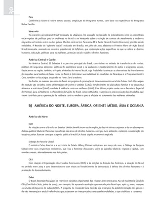 30
            Peru
            Conferência bilateral sobre temas sociais; ampliação do Programa Juntos, com base na experiência do Programa
     Bolsa Família.

             venezuela
             No encontro presidencial Brasil-Venezuela de 28/4/2010, foi assinado memorando de entendimento entre os ministérios
     encarregados de políticas para as mulheres no Brasil e na Venezuela sobre a criação de centros de atendimento a mulheres
     migrantes na fronteira entre os dois países. Os dois centros (em Pacaraima-RR e Santa Elena de Uairén-Venezuela) já estão sendo
     instalados. A Reunião do “gabinete social” realizada em Brasília, em julho de 2010, elaborou o Primeiro Plano de Ação Social
     Brasil-Venezuela, assinado no encontro presidencial de 6/8/2010, que contempla ações específicas no que se refere a: direitos
     humanos, educação, políticas para as mulheres, proteção social e saúde e direitos humanos.

            américa central e caribe
             Na América Central, El Salvador é o parceiro principal do Brasil, com ênfase no método de transferência de rendas,
     políticas de segurança alimentar, políticas de assistência social e na avaliação e monitoramento de ações e programas sociais.
     Destacam-se na região, também, o Projeto Viviendas de Interes Social, cuja finalidade é conhecer as alternativas de financiamento
     de moradias para famílias de baixa renda no Brasil e determinar sua viabilidade às condições da Nicarágua e o Programa Hambre
     Cero, também na Nicarágua, inspirado no Fome Zero brasileiro.
             No Caribe, os maiores parceiros do Brasil em projetos de promoção de desenvolvimento social são Cuba e Haiti. Os campos
     de atuação são variados, como alfabetização de jovens e adultos (Cuba); fortalecimento da agricultura familiar e da segurança
     alimentar e nutricional (Haiti); combate à violência contra as mulheres (Haiti). Este último projeto conta com a Secretaria Especial
     de Políticas para as Mulheres e o Ministério da Saúde do Brasil como instituições responsáveis pela execução das atividades, que
     visam contribuir para a prevenção da violência contra a mulher e para a eficácia no tratamento das mulheres vitimadas.



            b) américa do nortE, EuroPa, África, oriEntE médio, ÁSia E ocEania

            américa do norte

             Eua
             As relações entre o Brasil e os Estados Unidos beneficiaram-se da ampliação das iniciativas conjuntas e de um abrangente
     diálogo político bilateral. Parcerias inovadoras nas áreas de direitos humanos, energia, meio ambiente, comércio e cooperação em
     terceiros países fizeram com que a agenda política Brasil-EUA fosse significativamente ampliada.

            Diálogo de Parceria Global
            O ministro Celso Amorim e a secretária de Estado Hillary Clinton instituíram, em março de 2010, o Diálogo de Parceria
     Global entre seus respectivos ministérios, que visa a fomentar discussões sobre as agendas bilateral, regional e global, com
     reuniões anuais, alternadamente nos dois países.

            OEA
            Com relação à Organização dos Estados Americanos (OEA) e às edições da Cúpula das Américas, a atuação do Brasil
     no período entre 2003 e 2010 desenvolveu-se com vistas ao fortalecimento da democracia, à defesa dos direitos humanos e à
     promoção do desenvolvimento.

             cuba
             O Brasil desempenhou papel de relevo em episódios importantes das relações interamericanas. Na 39a Assembleia-Geral da
     OEA (San Pedro Sula, junho de 2009), por exemplo, foi aprovada resolução apresentada pelo Brasil que, após 47 anos, revogou
     a exclusão do Governo de Cuba da OEA. A proposta de resolução fazia menção aos princípios da autodeterminação dos povos e
     da não intervenção e excluía referências que pudessem ser interpretadas como condicionalidades, o que viabilizou o consenso.
 