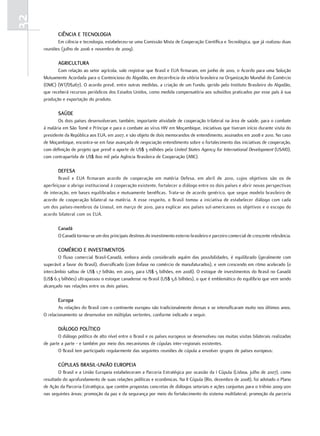 32
            ciência E tEcnoloGia
            Em ciência e tecnologia, estabeleceu-se uma Comissão Mista de Cooperação Científica e Tecnológica, que já realizou duas
     reuniões (julho de 2006 e novembro de 2009).

            aGricultura
            Com relação ao setor agrícola, vale registrar que Brasil e EUA firmaram, em junho de 2010, o Acordo para uma Solução
     Mutuamente Acordada para o Contencioso do Algodão, em decorrência da vitória brasileira na Organização Mundial do Comércio
     (OMC) (WT/DS267). O acordo prevê, entre outras medidas, a criação de um Fundo, gerido pelo Instituto Brasileiro do Algodão,
     que receberá recursos periódicos dos Estados Unidos, como medida compensatória aos subsídios praticados por esse país à sua
     produção e exportação do produto.

            SaúdE
            Os dois países desenvolveram, também, importante atividade de cooperação trilateral na área de saúde, para o combate
     à malária em São Tomé e Príncipe e para o combate ao vírus HIV em Moçambique, iniciativas que tiveram início durante visita do
     presidente da República aos EUA, em 2007, e são objeto de dois memorandos de entendimento, assinados em 2008 e 2010. No caso
     de Moçambique, encontra-se em fase avançada de negociação entendimento sobre o fortalecimento das iniciativas de cooperação,
     com definição de projeto que prevê o aporte de US$ 3 milhões pela United States Agency for International Development (USAID),
     com contrapartida de US$ 800 mil pela Agência Brasileira de Cooperação (ABC).

            dEfESa
            Brasil e EUA firmaram acordo de cooperação em matéria Defesa, em abril de 2010, cujos objetivos são os de
     aperfeiçoar o abrigo institucional à cooperação existente, fortalecer o diálogo entre os dois países e abrir novas perspectivas
     de interação, em bases equilibradas e mutuamente benéficas. Trata-se de acordo genérico, que segue modelo brasileiro de
     acordo de cooperação bilateral na matéria. A esse respeito, o Brasil tomou a iniciativa de estabelecer diálogo com cada
     um dos países-membros da Unasul, em março de 2010, para explicar aos países sul-americanos os objetivos e o escopo do
     acordo bilateral com os EUA.

            canadá
            O Canadá tornou-se um dos principais destinos do investimento externo brasileiro e parceiro comercial de crescente relevância.

            comércio E invEStimEntoS
            O fluxo comercial Brasil-Canadá, embora ainda considerado aquém das possibilidades, é equilibrado (geralmente com
     superávit a favor do Brasil), diversificado (com ênfase no comércio de manufaturados), e vem crescendo em ritmo acelerado (o
     intercâmbio saltou de US$ 1,7 bilhão, em 2003, para US$ 5 bilhões, em 2008). O estoque de investimentos do Brasil no Canadá
     (US$ 6,3 bilhões) ultrapassou o estoque canadense no Brasil (US$ 5,6 bilhões), o que é emblemático do equilíbrio que vem sendo
     alcançado nas relações entre os dois países.

            Europa
             As relações do Brasil com o continente europeu são tradicionalmente densas e se intensificaram muito nos últimos anos.
     O relacionamento se desenvolve em múltiplas vertentes, conforme indicado a seguir.

            diÁloGo Político
            O diálogo político de alto nível entre o Brasil e os países europeus se desenvolveu nas muitas visitas bilaterais realizadas
     de parte a parte - e também por meio dos mecanismos de cúpulas inter-regionais existentes.
            O Brasil tem participado regularmente das seguintes reuniões de cúpula a envolver grupos de países europeus:

            cúPulaS braSil-união EuroPEia
             O Brasil e a União Europeia estabeleceram a Parceria Estratégica por ocasião da I Cúpula (Lisboa, julho de 2007), como
     resultado do aprofundamento de suas relações políticas e econômicas. Na II Cúpula (Rio, dezembro de 2008), foi adotado o Plano
     de Ação da Parceria Estratégica, que contém propostas concretas de diálogos setoriais e ações conjuntas para o triênio 2009-2011
     nas seguintes áreas: promoção da paz e da segurança por meio do fortalecimento do sistema multilateral; promoção da parceria
 