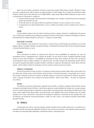 34
             Quatro dos cinco maiores investidores no Brasil em 2009 foram europeus (Países Baixos, Espanha, Alemanha e França,
     que, juntos, responderam por 45% do ingresso de capital estrangeiro no Brasil naquele ano). O estoque de investimentos diretos
     europeus no Brasil, que em 2000 alcançava cerca de US$ 61 bilhões, chega a quase US$ 200 bilhões atualmente. No que se refere
     a investimentos em infraestrutura, ressaltem-se:
             • O avanço das obras da ponte internacional sobre o Rio Oiapoque, entre o Amapá e a Guiana Francesa (com inauguração
                prevista para dezembro de 2010)
             • O início das obras de construção do Sítio de Lançamento de Alcântara, em 2010, em parceria com a Ucrânia.
             • A inauguração do voo direto Brasília-Lisboa, em 2007, contribuiu para facilitar o fluxo de viajantes entre o Brasil e a
                Europa.

            SaúdE
            O Brasil celebrou acordos na área de saúde com diversos parceiros europeus. Destaca-se o estabelecimento de parceria
     com a Ucrânia sobre transferência de tecnologia para produção de insulina no Brasil [entre o Instituto de Tecnologia em Fármacos
     (Farmanguinhos) da Fundação Oswaldo Cruz (Fiocruz) - e a empresa ucraniana Indar].

            Educação E cultura
             Foram celebrados o Ano do Brasil na França (2005) e o Ano da França no Brasil (2009), que envolveram cerca de 560
     projetos culturais. Foi também realizada, com apoio de Portugal, a I Conferência Internacional sobre o Futuro da Língua Portuguesa
     no Sistema Mundial (Brasília, em 2010).

            EnErGia
            Com as descobertas de petróleo na camada pré-sal, abriram-se novas possibilidades de cooperação, por conta das
     necessidades de bens e equipamentos para a indústria do petróleo e de gás natural no Brasil. A projetada expansão da fonte
     nuclear em nossa matriz energética e a possibilidade de construção de novas usinas nucleares até 2030 criam a perspectiva
     de participação de países europeus detentores de expertise nuclear. Os países europeus têm demonstrado grande interesse
     nos avanços alcançados pela política energética brasileira, sobretudo no campo dos biocombustíveis. Diante desses interesses
     comuns, o Brasil celebrou acordos de cooperação na área de energia com diversos parceiros europeus.

            ciência E tEcnoloGia
             O Brasil firmou Planos de Ação em Ciência e Tecnologia com Suíça (2009), Espanha (2008) e Reino Unido (2006). Com
     este último país, celebrou ainda o Ano Brasil-Reino Unido de Ciência e Inovação (março/2007 a março/2008). Com a Ucrânia,
     foi acordada a utilização do Veículo de Lançador de Satélites Cyclone-4, no Centro de Lançamento de Alcântara. Ressalte-se
     ainda a realização do primeiro voo ao espaço de astronauta brasileiro - Marcos César Pontes -, em 2006, em cooperação
     com a Rússia.

            dEfESa
            No momento em que busca redimensionar o papel das Forças Armadas e revitalizar o complexo industrial-militar nacional,
     ao amparo da Estratégia Nacional de Defesa, o Brasil buscou aproveitar as potencialidades das relações com os países europeus
     nessa área, tendo assinado acordos de cooperação na área da defesa com Turquia (2003), Ucrânia (2003), Portugal (2005), França
     (2005 e 2008), Espanha (2007), Rússia (2008 e 2010), Itália (2008 e 2010), República Tcheca (2010). Ressalte-se que, nos acordos
     assinados com a França, está previsto o fornecimento de tecnologia de submarinos convencionais do tipo Scorpène, bem como
     de submarino com armamento convencional destinado a receber um reator nuclear e seus sistemas associados, desenvolvidos
     pela parte brasileira.

            c) África
             A aproximação com a África é uma das principais vertentes da política externa brasileira desde 2003, e se coaduna com a
     prioridade conferida ao Sul pela ação diplomática do Governo. Com seus parceiros africanos, o País engendrou esforços pioneiros
     em matéria de concertação político-diplomática, investimentos diretos e cooperação técnica.
 