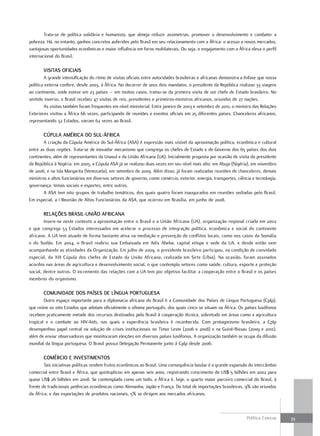 Trata-se de política solidária e humanista, que almeja reduzir assimetrias, promover o desenvolvimento e combater a
pobreza. Há, no entanto, ganhos concretos auferidos pelo Brasil em seu relacionamento com a África: o acesso a novos mercados,
vantajosas oportunidades econômicas e maior influência em foros multilaterais. Ou seja, o engajamento com a África eleva o perfil
internacional do Brasil.

       viSitaS oficiaiS
         A grande intensificação do ritmo de visitas oficiais entre autoridades brasileiras e africanas demonstra a ênfase que nossa
política externa confere, desde 2003, à África. No decorrer de seus dois mandatos, o presidente da República realizou 33 viagens
ao continente, onde esteve em 23 países – em muitos casos, tratou-se da primeira visita de um chefe de Estado brasileiro. No
sentido inverso, o Brasil recebeu 47 visitas de reis, presidentes e primeiros-ministros africanos, oriundos de 27 nações.
         As visitas também foram frequentes em nível ministerial. Entre janeiro de 2003 e setembro de 2010, o ministro das Relações
Exteriores visitou a África 66 vezes, participando de reuniões e eventos oficiais em 25 diferentes países. Chanceleres africanos,
representando 32 Estados, vieram 62 vezes ao Brasil.

       cúPula américa do Sul-África
        A criação da Cúpula América do Sul-África (ASA) é expressão mais visível da aproximação política, econômica e cultural
entre as duas regiões. Trata-se de inovador mecanismo que congrega os chefes de Estado e de Governo dos 65 países dos dois
continentes, além de representantes da Unasul e da União Africana (UA). Inicialmente proposta por ocasião de visita do presidente
da República à Nigéria, em 2005, a Cúpula ASA já se realizou duas vezes em seu nível mais alto: em Abuja (Nigéria), em novembro
de 2006, e na Isla Margarita (Venezuela), em setembro de 2009. Além disso, já foram realizadas reuniões de chanceleres, demais
ministros e altos funcionários em diversos setores de governo, como comércio, exterior, energia, transportes, ciência e tecnologia,
governança, temas sociais e esportes, entre outros.
        A ASA tem oito grupos de trabalho temáticos, dos quais quatro foram inaugurados em reuniões sediadas pelo Brasil.
Em especial, a I Reunião de Altos Funcionários da ASA, que ocorreu em Brasília, em junho de 2008.

       rElaçõES braSil-união africana
        Insere-se neste contexto a aproximação entre o Brasil e a União Africana (UA), organização regional criada em 2002
e que congrega 53 Estados interessados em acelerar o processo de integração política, econômica e social do continente
africano. A UA tem atuado de forma bastante ativa na mediação e prevenção de conflitos locais, como nos casos da Somália
e do Sudão. Em 2004, o Brasil reabriu sua Embaixada em Adis Abeba, capital etíope e sede da UA, e desde então vem
acompanhando as atividades da Organização. Em julho de 2009, o presidente brasileiro participou, na condição de convidado
especial, da XIII Cúpula dos chefes de Estado da União Africana, realizada em Sirte (Líbia). Na ocasião, foram assinados
acordos nas áreas de agricultura e desenvolvimento social, o que contempla setores como saúde, cultura, esporte e proteção
social, dentre outros. O incremento das relações com a UA tem por objetivo facilitar a cooperação entre o Brasil e os países
membros do organismo.

       comunidadE doS PaíSES dE línGua PortuGuESa
        Outro espaço importante para a diplomacia africana do Brasil é a Comunidade dos Países de Língua Portuguesa (Cplp),
que reúne os oito Estados que adotam oficialmente o idioma português, dos quais cinco se situam na África. Os países lusófonos
recebem praticamente metade dos recursos destinados pelo Brasil à cooperação técnica, sobretudo em áreas como a agricultura
tropical e o combate ao HIV-Aids, nas quais a experiência brasileira é reconhecida. Com protagonismo brasileiro, a Cplp
desempenhou papel central na solução de crises institucionais no Timor Leste (2006 e 2008) e na Guiné-Bissau (2009 e 2010),
além de enviar observadores que monitoraram eleições em diversos países lusófonos. A organização também se ocupa da difusão
mundial da língua portuguesa. O Brasil possui Delegação Permanente junto à Cplp desde 2006.

       comércio E invEStimEntoS
        Tais iniciativas políticas rendem frutos econômicos ao Brasil. Uma consequência basilar é a grande expansão do intercâmbio
comercial entre Brasil e África, que quintuplicou em apenas seis anos, registrando crescimento de US$ 5 bilhões em 2002 para
quase US$ 26 bilhões em 2008. Se contemplada como um todo, a África é, hoje, o quarto maior parceiro comercial do Brasil, à
frente de tradicionais potências econômicas como Alemanha, Japão e França. Do total de importações brasileiras, 9% são oriundas
da África; e das exportações de produtos nacionais, 5% se dirigem aos mercados africanos.



                                                                                                                    Política Externa   35
 