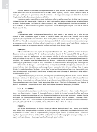 36
              Empresas brasileiras já estão entre as principais investidoras em países africanos. No mercado líbio, por exemplo, firmas
     do País detêm uma carteira de investimentos de mais de US$ 6 bilhões. A presença brasileira também é forte nos setores de
     mineração – a Vale opera em quase todos os países do continente – e de energia, neste caso por meio da Petrobras, atuante em
     Angola, Líbia, Namíbia, Tanzânia e principalmente na Nigéria.
              Investimentos brasileiros possibilitaram, ainda, significativas melhorias na infraestrutura física da África. Empreiteiras como
     Andrade Gutierrez, ARG, Queiroz Galvão e Odebrecht, em alguns casos com financiamento do Banco Nacional de Desenvolvimento
     Econômico e Social (BNDES) e da Câmara de Comércio Exterior (Camex), desenvolveram obras rodoviárias no Camarões, na
     Guiné, na Argélia, na Mauritânia e em Gana; portos e aeroportos na Líbia, em Moçambique e no Djibuti; e uma rede de metrô em
     Tripoli, capital da Líbia.

             SaúdE
             A cooperação em saúde é particularmente bem-sucedida. O Brasil mantém 53 atos bilaterais com 22 países africanos
     relativos ao tema, contemplando projetos de auxílio ao combate a doenças como a malária e o HIV/Aids. Duas iniciativas
     significativas de cooperação brasileira em saúde se deram em Moçambique: a instalação de um escritório regional da Fundação
     Oswaldo Cruz (Fiocruz), em 2008, e a abertura de uma fábrica para a produção de medicamentos antirretrovirais, com inauguração
     prevista para novembro de 2010. Além disso, o Brasil treinou técnicos em saúde de países como Angola, Zâmbia e Madagascar,
     e estabeleceu cooperação no diagnóstico da anemia falciforme em Angola, Benin, Senegal e Gana.

             Educação
             O Brasil também fortaleceu seus projetos de cooperação educacional com a África, sobretudo por meio do Programa
     Estudante Convênio de Graduação (PEC-G) e do Programa Estudante Convênio de Pós-Graduação (PEC-PG), que oferecem,
     respectivamente, vagas para graduandos e para pós-graduandos oriundos de países em desenvolvimento em universidades
     públicas brasileiras. Graças ao PEC-G, o Brasil se tornou o país que mais oferta vagas a universitários da República Democrática
     do Congo – 250 congoleses foram selecionados desde 2003. Ao todo, 4.300 estudantes da graduação de 20 países africanos,
     além de 237 pós-graduandos de 14 nações da África, vieram estudar no Brasil com o amparo desses programas entre 2003 e 2010.
             Outra iniciativa de destaque é a Universidade Federal da Integração Luso-Afro-Brasileira ( Unilab), criada em 2010, com
     sede em Redenção, Ceará. A Unilab recebe estudantes e professores oriundos dos Países Africanos de Língua Oficial Portuguesa
     (PALOPs) – Angola, Moçambique, São Tomé e Príncipe, Cabo Verde e Guiné-Bissau), além de Timor-Leste. A universidade conta
     com currículos voltados às necessidades específicas das nações africanas, como a formação de professores, a gestão pública e
     o desenvolvimento agrário.
             Complementando a cooperação educacional, o Brasil presta apoio à formação profissional de seus parceiros africanos.
     Desde 2003, o Instituto Rio Branco assinou memorandos e acordos de cooperação com academias diplomáticas de Marrocos,
     Egito e Quênia. Em associação com o Serviço Nacional de Aprendizagem Industrial (Senai), Centros de Formação Profissional
     foram instalados em países como Angola, Zâmbia, Moçambique, Guiné-Bissau e Cabo Verde. Profissionais africanos das áreas de
     esportes, meio ambiente e justiça eleitoral, dentre outras, também foram beneficiados pela cooperação brasileira.

             ciência E tEcnoloGia
             Parcerias em ciência, tecnologia e inovação motivaram oito instrumentos jurídicos entre o Brasil e Estados africanos entre
     2003 e 2010. Concretamente, o Programa de Cooperação Temática em Matéria de Ciência e Tecnologia (ProÁfrica) que financia,
     desde 2004, pesquisas com especialistas africanos. Gerenciado pelo Ministério da Ciência e Tecnologia, o programa financiou
     151 projetos, com um investimento acumulado de R$ 5,62 milhões, entre 2005 e 2008. No continente, a cooperação científica
     brasileira com a África do Sul é particularmente avançada; envolve biotecnologia, ciências espaciais e astronomia, nanotecnologia
     e inovação, além da decisão de criar um satélite próprio do Fórum Índia, Brasil e África do Sul (Ibas).

             ESPortES
             Área de forte projeção brasileira na África é a cooperação esportiva. Nos últimos anos, 21 atos e acordos foram assinados
     entre Brasil e países africanos na matéria. Amistosos de equipes brasileiras de futebol contra selecionados do Botsuana (2008),
     do Zimbábue e da Tanzânia (ambos em 2010) salientaram a presença do esporte brasileiro no continente. Atletas e profissionais
     esportivos de países como Tanzânia, Zâmbia e Libéria receberam treinamento no Brasil, e projetos de inserção social por meio do
     esporte em Angola, Botsuana e Moçambique foram beneficiados pelo apoio brasileiro.
 