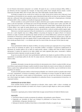da crise financeira internacionais começassem a ser sentidos. Até agosto de 2010, a corrente já alcançava US$ 9,1 bilhões, o
que demonstra uma boa recuperação das transações. Ao longo desse período, foram realizadas diversas missões e eventos
empresariais (Jerusalém, Belém, Amã, Irã, Kuaite, Doha, Catar, Omã, Arábia Saudita, Emirados Árabes Unidos).
        Foi firmado, em agosto de 2010, acordo de livre comércio com o Egito. Acordo de livre comércio entre o Mercosul e Israel
foi assinado em 18 de dezembro de 2007, passando a vigorar bilateralmente desde abril de 2010 (uma vez que Argentina e Paraguai
ainda não o ratificaram). Estão sendo negociados Acordos de Livre Comércio entre o Mercosul e a Organização para a Libertação
da Palestina (OLP), a Síria, a Jordânia e o Conselho de Cooperação do Golfo (CCG).
        O Brasil consolidou-se como grande fornecedor de gêneros alimentícios para os países do Oriente Médio, ampliando sua
pauta e o valor das exportações, com destaque para carnes de frango desossadas, carne bovina, açúcar e grãos, como milho, café
e soja. O Brasil tornou-se, em 2008, o maior exportador de carne bovina para os Emirados Árabes, conquistando 70% do mercado.
O Oriente Médio é uma região de grande potencial para as exportações agrícolas brasileiras, sobretudo pelo fato de suas
condições de clima e solo, bem como suas limitações territoriais, não permitirem o cultivo de variados produtos naquela região.
        Observou-se crescimento expressivo do fluxo de investimentos (ex: os investimentos israelenses no Brasil quintuplicaram
entre 2001 e 2008, chegando nesse ano a US$19,4 milhões) e da presença de empresas da região no Brasil e de empresas
brasileiras na região. O aumento de importância das relações do Brasil com o Oriente Médio elevou o potencial de cooperação e
investimento em infraestrutura a patamar inédito. Ensejou igualmente um aumento da demanda por transporte para a região, que
se traduziu na inauguração de novas rotas ligando o Brasil e os países médio-orientais – São Paulo-Dubai; e Doha-Rio de Janeiro
(com conexão para Buenos Aires) – e na retomada, após mais de 20 anos de hiato, dos voos para Tel Aviv (maio de 2009).

       dEfESa
        Houve aprofundamento inédito das relações em Defesa, com avanços nas bases para cooperação entre as Forças Armadas,
seja em termos de treinamento de quadros, seja em intercâmbio científico e tecnológico. O progressivo estabelecimento de
mecanismos de consultas políticas com os países da região permitiu, ademais, o diálogo sobre temas de Defesa da agenda
internacional. O comércio de material de uso militar também vem sendo explorado pelas partes, encontrando a indústria
armamentista brasileira importante mercado nos países da região.
        No que toca aos países do Levante, houve aprofundamento significativo das relações em questões de Defesa com o Brasil,
especialmente na aproximação política de alto nível. No campo comercial, o Brasil buscou retomar espaço na região para sua
indústria militar.

       EnErGia
        Os assuntos relacionados à energia são temas prioritários do relacionamento entre o Brasil e os países do Golfo, visto que
esses últimos ocupam posição de destaque na política mundial de energia. Dotados das maiores reservas relativas de combustíveis
fósseis, os países dessa região participam da economia mundial como exportadores de petróleo, o que os transformam em atores
geopolíticos de relevância.
        Os países do Golfo passaram a dedicar ao Brasil atenção privilegiada, com o intuito de conciliar as posições sobre energia
e de traçar, conjuntamente, as diretrizes de produção, comércio e investimento em energia. Os países da região do Levante,
por outro lado, não possuem a mesma riqueza em hidrocarbonetos, o que faz com que seus interesses no relacionamento
com o Brasil estejam mais ligados a redução da dependência de combustíveis fósseis e ao aproveitamento do know-how e da
cooperação brasileira.

       cooPEração Em outraS ÁrEaS
        Foram assinados diversos acordos de cooperação em educação, cultura, esporte, saúde e ciência e tecnologia, que
propiciaram ampla gama de atividades e de missões entre o Brasil e os países da região. Registre-se, dentre outras atividades:

       ESPortE
       Treinamento e capacitação junto ao Santos Futebol Clube da equipe nacional feminina de futebol da Palestina (2010).

       Educação
       • Concessão de bolsas de estudo em programas de graduação e pós-graduação a jovens libaneses.
       • Cooperação, por intermédio do Senai, para formação de profissionais em diversas áreas técnicas (eletrônica,
         eletrohidráulica, refrigeração, informática etc.)
       • Realização do Seminário Acadêmico Brasil-Líbano na Universidade de Brasília, em agosto de 2007.


                                                                                                                  Política Externa   39
 