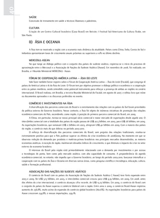 40
            SaúdE
            Concessão de treinamento em saúde a técnicos libaneses e palestinos.

            cultura
           Criação de um Centro Cultural brasileiro (Casa Brasil) em Beirute; I Festival Sul-Americano da Cultura Árabe, em
     São Paulo.

            d) ÁSia E ocEania
            A Ásia tem-se mostrado a região com a economia mais dinâmica da atualidade. Países como China, Índia, Coreia do Sul e
     Indonésia apresentaram taxas de crescimento anuais próximas ou superiores a 10% no último decênio.

            mErcoSul-aSEan
             No que tange ao diálogo político com o conjunto dos países do sudeste asiático, registrou-se o início do processo de
     aproximação entre o Mercosul e a Associação de Nações do Sudeste Asiático (Asean). Em novembro de 2008, foi realizada, em
     Brasília, a I Reunião Ministerial MERCOSUL- Asean.

            fórum dE cooPEração américa latina – ÁSia do lEStE
             Vale fazer também breve registro sobre o Fórum de Cooperação América Latina – Ásia do Leste (Focalal), que congrega 18
     países da América Latina e 16 da Ásia do Leste. O Fórum tem por objetivo promover o diálogo político e econômico e a cooperação
     entre os países membros, sendo entendido como potencial instrumento para reforçar a presença de ambas as regiões no cenário
     internacional. O Brasil realizou, em Brasília, a terceira Reunião Ministerial do Focalal, em agosto de 2007, e editou livro que reúne
     os documentos aprovados e os discursos proferidos no evento.

            comércio E invEStimEntoS na ÁSia
             A diversificação dos parceiros comerciais do Brasil e o estreitamento das relações com os países do Sul foram prioridades
     da política externa do Governo brasileiro. Nesse contexto, a Ásia foi objeto de inúmeras iniciativas de promoção das relações
     econômico-comerciais do País, ascendendo, como região, à posição de primeira parceira comercial do Brasil, em 2009.
             A China, em particular, tornou-se nosso principal sócio comercial e maior mercado de exportações desde aquele ano. O
     intercâmbio comercial com a totalidade dos países da região passou de US$ 20,5 bilhões, em 2003, para US$ 76 bilhões, em 2009.
     As exportações brasileiras, que somavam US$ 11 bilhões em 2003, atingiram US$ 40 bilhões em 2009. Com a maioria dos países
     da região, o comércio mais do que dobrou no período 2003-2010.
             O esforço de diversificação dos parceiros comerciais do Brasil, sem prejuízo das relações tradicionais, revelou-se
     extremamente positivo para que o País pudesse superar os efeitos da crise econômica de 2008/2009. No momento em que se
     observou redução da demanda por produtos e matérias-primas brasileiras nos principais mercados desenvolvidos, as maiores
     economias asiáticas, à exceção do Japão, mantiveram elevados índices de crescimento, o que diminuiu o impacto da crise no setor
     externo da economia brasileira.
             O interesse do Brasil pela região está primordialmente relacionado com a demanda por investimentos e por acesso
     a tecnologias de ponta, bem como pelo mercado asiático, com alta capacidade de consumo. A preponderância da agenda
     econômico-comercial, no entanto, não impediu que o Governo brasileiro, ao longo do período 2003-2010, buscasse intensificar a
     cooperação com os países da Ásia e Oceania em diversas outras áreas, como pesquisa científica e tecnológica, educação, cultura,
     saúde e formação profissional.

            aSSociação daS naçõES do SudEStE aSiÁtico
            O comércio do Brasil com os países da Associação de Nações do Sudeste Asiático ( Asean) teve forte expansão entre
     2003 e 2009. De US$ 3,15 bilhões, em 2003, o intercâmbio comercial cresceu para US$ 9,74 bilhões, em 2009. Em 2008, antes
     dos efeitos da crise internacional, o comércio alcançou cifra recorde, de US$ 13,23 bilhões. Em 2009, o comércio do Brasil com
     o conjunto de países da Asean superou o comércio bilateral com o Japão. Entre 2002 e 2009, o comércio Brasil-Asean registrou
     aumento de 236,8%, muito acima da expansão do comércio global brasileiro (160,6%). As exportações brasileiras para países da
     Asean cresceram 234,8%, e nossas importações, 239,1%.
 