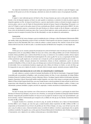 No campo dos investimentos no Brasil, além do Japão (nosso parceiro histórico), ressalta-se o peso de Cingapura, cujas
inversões no País geram cerca de dez mil empregos, sobretudo nos setores de estaleiros navais e de prospecção de petróleo.

        Japão
        O Japão é o mais tradicional parceiro do Brasil na Ásia. Os laços humanos que unem os dois países foram enaltecidos
durante o Ano da Imigração Japonesa no Brasil, em 2008, quando se comemorou o centenário da vinda do primeiro grupo de
imigrantes japoneses ao País. Ao longo do atual Governo, a parceria nipo-brasileira evoluiu na direção da atuação conjunta em
terceiros países, como no caso do Projeto de Desenvolvimento Agrícola da Savana Tropical em Moçambique (Prosavana), e no
setor da TV Digital, no qual os dois países atuam de forma coordenada para difundir o padrão nipo-brasileiro (ISDB-T). No setor
de energia, é importante registrar o investimento feito pela Petrobras em refinaria situada na ilha de Okinawa, a qual pode se
tornar centro de distribuição de etanol para toda a Ásia. A parceria Brasil-Japão tem, ainda, grande potencial a ser explorado, em
especial na área de transporte ferroviário (Trem de Alta Velocidade) e no setor da indústria de semicondutores.

        coreia do Sul
        Com a Coreia do Sul, merece destaque a parceria estabelecida entre a Embrapa e a Rural Development Administration (RDA),
que mantêm, desde 2009, laboratórios virtuais em Seul e em Brasília. O Brasil aguarda com interesse a proposta sul-coreana para o
projeto do Trem de Alta Velocidade (TAV). Com o intuito de conhecer o sistema coreano de TAV, visitaram a Coreia do Sul a então
ministra-chefe da Casa Civil, em abril de 2008, e o secretário-executivo do Ministério dos Transportes, em maio daquele ano.

        china
        A China, por sua vez, assumiu a posição de principal parceiro comercial do Brasil e maior mercado para nossas exportações,
ultrapassando os EUA, em 2009 (US$ 36,1 bilhões de trocas com a China, contra US$ 35,6 bilhões com os EUA). O dinamismo da
economia chinesa possibilitou que o comércio Brasil-China em 2009, no contexto da crise econômica mundial, sofresse impacto
menor do que o verificado no intercâmbio Brasil-mundo (queda de 1%, contra 24,3%). Por sua vez, as exportações do Brasil para
a China aumentaram 23,9% naquele ano, em contraste com a retração de 22,7% nas exportações brasileiras para o mundo.
        Verificou-se, também, elevação substancial dos investimentos chineses no Brasil, notadamente a partir da visita do
presidente da República à China, em maio de 2009, com destaque para os setores de mineração, siderurgia, petróleo e transmissão
de eletricidade. Entre os investimentos brasileiros naquele país está a fábrica da Embraer em Harbin, no norte da China, que
foi inaugurada em 2003 com o objetivo de atender o mercado chinês de aviação regional, montando aeronaves modelo ERJ-145.

        comiSSão Sino-braSilEira dE alto nívEl dE concErtação E cooPEração
         Em 2006, realizou-se a primeira reunião da Comissão Sino-Brasileira de Alto Nível de Concertação e Cooperação (Cosban),
co-presidida pelo vice-presidente da República e pelo vice-primeiro-ministro da China. As onze subcomissões da Cosban (Política,
Econômico-Comercial, Econômico-Financeira, Energia e Mineração, Ciência e Tecnologia, Espacial, Indústria da Informação, Agricultura,
Inspeção e Quarentena, Cultural, Educacional) mantêm reuniões frequentes, com vistas a fazer avançar os principais assuntos da pauta
bilateral. O Plano de Ação Conjunta Brasil-China, 2010-2014, firmado durante a visita do presidente Hu Jintao ao Brasil, em abril de 2010,
proporcionou visão integrada das relações; fortaleceu, por meio dos mecanismos de diálogo estratégico e político, a Cosban e suas
subcomissões; promoveu atividades e projetos concretos de cooperação; e instituiu mecanismos de monitoramento dos resultados.

        EnErGia
        No setor de energia, duas iniciativas com a China merecem ser destacadas. A primeira é a participação da estatal China
Petroleum & Chemical Corp (Sinopec), em parceria com a Petrobras, na construção do Gasoduto da Integração Sudeste-Nordeste
(Gasene), inaugurado pelo presidente brasileiro em março de 2010 (o projeto foi iniciado em 2004). Com aproximadamente 1.400
km de extensão, o Gasene é dimensionado para transportar até 20 milhões de m3de gás por dia. Recebeu investimentos federais
da ordem de R$ 7,2 bilhões.
        A segunda iniciativa foi a assinatura, em maio de 2009, de acordos da Petrobras com o Banco de Desenvolvimento
da China (BDC) e com a Sinopec, por meio dos quais a estatal brasileira obteve empréstimo de US$ 10 bilhões do BDC e se
comprometeu ao fornecimento de 150 mil barris de petróleo por dia à China à Sinopec, em 2009, e 200 mil barris por dia, entre
2010 e 2019. Em ambos os casos, o Governo brasileiro atuou no sentido de viabilizar e incentivar a aproximação entre os agentes
econômicos envolvidos. No segundo caso, os dois governos firmaram Memorando de Entendimento sobre Petróleo, Equipamentos
e Financiamento, com o objetivo de criar moldura institucional para o intercâmbio bilateral.



                                                                                                                         Política Externa    41
 