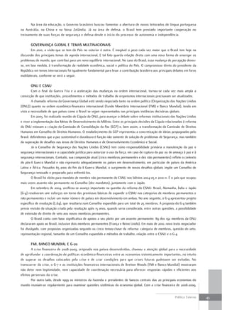 Na área da educação, o Governo brasileiro buscou fomentar a abertura de novos leitorados de língua portuguesa
na Austrália, na China e na Nova Zelândia. Já na área de defesa, o Brasil tem prestado importante cooperação no
treinamento de suas forças de segurança e defesa desde o início do processo de autonomia e independência.

       GovErnança Global E tEmaS multinacionaiS
        Em 2010, a visão que se tem do País no exterior é outra. É inegável o peso cada vez maior que o Brasil tem hoje na
discussão dos principais temas da agenda internacional. E tal fato guarda relação direta com uma nova forma de enxergar os
problemas do mundo, que contribui para um novo equilíbrio internacional. No caso do Brasil, essa mudança de percepção deveu-
se, em boa medida, à transformação da realidade econômica, social e política do País. O compromisso direto do presidente da
República em temas internacionais foi igualmente fundamental para levar a contribuição brasileira aos principais debates em foros
multilaterais, conforme se verá a seguir.

       onu E cSnu
         Com o final da Guerra Fria e a aceleração das mudanças na ordem internacional, tornou-se cada vez mais ampla a
convicção de que instituições, procedimentos e métodos de trabalho de organismos internacionais precisavam ser atualizados.
         A chamada reforma da Governança Global está sendo negociada tanto na ordem política (Organização das Nações Unidas
(ONU)) quanto na ordem econômico-financeira internacional (Fundo Monetário Internacional (FMI) e Banco Mundial), tendo em
vista a necessidade de que países como o Brasil se vejam representados nas principais instâncias decisórias globais.
         Em 2005, foi realizada reunião de Cúpula da ONU, para avançar o debate sobre reformas institucionais das Nações Unidas
e rever a implementação das Metas de Desenvolvimento do Milênio. Entre as principais decisões da Cúpula relacionadas à reforma
da ONU estavam a criação da Comissão de Consolidação da Paz (CCP) e, bem assim, a transformação da Comissão de Direitos
Humanos em Conselho de Direitos Humanos. O estabelecimento da CCP representou a concretização de ideias propugnadas pelo
Brasil: defendemos que a paz sustentável e duradoura é função não somente de solução de problemas de Segurança, mas também
da superação de desafios nas áreas de Direitos Humanos e de Desenvolvimento Econômico e Social.
         Já o Conselho de Segurança das Nações Unidas (CSNU) tem como responsabilidade primária a manutenção da paz e
segurança internacionais e a capacidade jurídica para autorizar o uso da força, em caso de ruptura da paz ou de ameaça à paz e à
segurança internacionais. Contudo, sua composição atual (cinco membros permanentes e dez não permanentes) reflete o contexto
do pós-II Guerra Mundial e não representa adequadamente os países em desenvolvimento, em particular de países da América
Latina e África. Passados 65 anos do fim da II Guerra Mundial, o surgimento de novos desafios globais impõe um Conselho de
Segurança renovado e preparado para enfrentá-los.
         O Brasil foi eleito para mandato de membro não permanente do CSNU nos biênios 2004-05 e 2010-11. É o país que ocupou
mais vezes assento não permanente no Conselho (dez mandatos), juntamente com o Japão.
         Em setembro de 2004, verificou-se avanço importante na questão da reforma do CSNU: Brasil, Alemanha, Índia e Japão
(G-4) resolveram unir esforços em torno das premissas básicas de expandir o CSNU nas categorias de membros permanentes e
não-permanentes e incluir um maior número de países em desenvolvimento em ambas. No ano seguinte, o G-4 apresentou projeto
específico de resolução (L.64), que resultaria num Conselho expandido para um total de 25 membros. A proposta do G-4 também
previa revisão da situação criada pela resolução após 15 anos, quando seria considerada, entre outras questões, a possibilidade
de extensão do direito de veto aos novos membros permanentes.
         O Brasil conta com base significativa de apoios a seu pleito por um assento permanente: 89 dos 192 membros da ONU
declararam apoio ao Brasil, inclusive dois membros permanentes (França e Reino Unido). Em maio de 2010, novo texto negociador
foi divulgado, com propostas organizadas segundo os cinco temas-chave da reforma: categoria de membros, questão do veto,
representação regional, tamanho de um Conselho expandido e métodos de trabalho, relação entre o CSNU e o G-4.

       fmi, banco mundial E G-20
        A crise financeira de 2008-2009, originada nos países desenvolvidos, chamou a atenção global para a necessidade
de aprofundar a coordenação de políticas econômico-financeiras entre as economias sistemicamente importantes, no intuito
de superar os desafios colocados pela crise e de criar condições para que crises futuras pudessem ser evitadas. No
transcorrer da crise, o G-7 e as instituições financeiras internacionais de Bretton Woods (FMI e Banco Mundial) mostraram
não deter nem legitimidade, nem capacidade de coordenação necessária para oferecer respostas rápidas e eficientes aos
efeitos perversos da crise.
        Por outro lado, desde 1999 os ministros da Fazenda e presidentes de bancos centrais das 20 principais economias do
mundo reuniam-se regularmente para examinar questões sistêmicas da economia global. Com a crise financeira de 2008-2009,


                                                                                                                 Política Externa   43
 