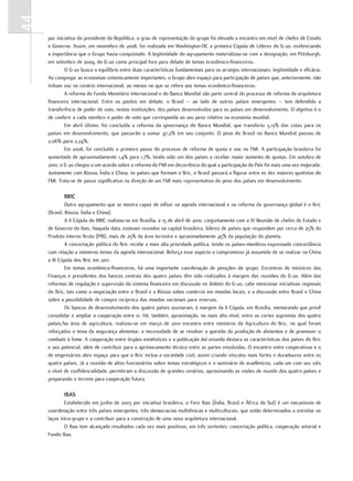 44
     por iniciativa do presidente da República, o grau de representação do grupo foi elevado a encontro em nível de chefes de Estado
     e Governo. Assim, em novembro de 2008, foi realizada em Washington-DC a primeira Cúpula de Líderes do G-20, evidenciando
     a importância que o Grupo havia conquistado. A legitimidade do agrupamento materializou-se com a designação, em Pittsburgh,
     em setembro de 2009, do G-20 como principal foro para debate de temas econômico-financeiros.
             O G-20 busca o equilíbrio entre duas características fundamentais para os arranjos internacionais: legitimidade e eficácia.
     Ao congregar as economias sistemicamente importantes, o Grupo abre espaço para participação de países que, anteriormente, não
     tinham voz no cenário internacional, ao menos no que se refere aos temas econômico-financeiros.
             A reforma do Fundo Monetário Internacional e do Banco Mundial são parte central do processo de reforma da arquitetura
     financeira internacional. Entre os pontos em debate, o Brasil – ao lado de outros países emergentes – tem defendido a
     transferência de poder de voto, nestas instituições, dos países desenvolvidos para os países em desenvolvimento. O objetivo é o
     de conferir a cada membro o poder de voto que corresponda ao seu peso relativo na economia mundial.
             Em abril último, foi concluída a reforma da governança do Banco Mundial, que transferiu 3,13% das cotas para os
     países em desenvolvimento, que passarão a somar 47,2% em seu conjunto. O peso do Brasil no Banco Mundial passou de
     2,06% para 2,24%.
             Em 2008, foi concluído o primeiro passo do processo de reforma de quota e voz no FMI. A participação brasileira foi
     aumentada de aproximadamente 1,4% para 1,7%, tendo sido um dos países a receber maior aumento de quotas. Em outubro de
     2010, o G 20 chegou a um acordo sobre a reforma do FMI em decorrência do qual a participação do País foi mais uma vez majorada.
     Juntamente com Rússia, Índia e China, os países que formam o Bric, o Brasil passará a figurar entre os dez maiores quotistas do
     FMI. Trata-se de passo significativo na direção de um FMI mais representativo do peso dos países em desenvolvimento.

            bric
              Outro agrupamento que se mostra capaz de influir na agenda internacional e na reforma da governança global é o Bric
     (Brasil, Rússia, Índia e China).
              A II Cúpula do BRIC realizou-se em Brasília, a 15 de abril de 2010, conjuntamente com a IV Reunião de chefes de Estado e
     de Governo do Ibas. Naquela data, estavam reunidos na capital brasileira, líderes de países que respondem por cerca de 25% do
     Produto Interno Bruto (PIB), mais de 25% da área terrestre e aproximadamente 45% da população do planeta.
              A concertação política do Bric recebe a mais alta prioridade política, tendo os países-membros expressado concordância
     com relação a inúmeros temas da agenda internacional. Reforça esse aspecto o compromisso já assumido de se realizar na China
     a III Cúpula dos Bric em 2011.
              Em temas econômico-financeiros, há uma importante coordenação de posições do grupo. Encontros de ministros das
     Finanças e presidentes dos bancos centrais dos quatro países têm sido realizados à margem das reuniões do G-20. Além das
     reformas de regulação e supervisão do sistema financeiro em discussão no âmbito do G-20, cabe mencionar iniciativas regionais
     do Bric, tais como a negociação entre o Brasil e a Rússia sobre comércio em moedas locais, e a discussão entre Brasil e China
     sobre a possibilidade de compra recíproca das moedas nacionais para reservas.
              Os bancos de desenvolvimento dos quatro países assinaram, à margem da II Cúpula, em Brasília, memorando que prevê
     consolidar e ampliar a cooperação entre si. Há, também, aproximação, no mais alto nível, entre as cortes supremas dos quatro
     países.Na área de agricultura, realizou-se em março de 2010 encontro entre ministros da Agricultura do Bric, no qual foram
     reforçados o tema da segurança alimentar, a necessidade de se resolver a questão da produção de alimentos e de promover o
     combate à fome. A cooperação entre órgãos estatísticos e a publicação daí oriunda destaca as características dos países do Bric
     e seu potencial, além de contribuir para o aprimoramento técnico entre as partes envolvidas. O encontro entre cooperativas e o
     de empresários abre espaço para que o Bric inclua a sociedade civil, assim criando vínculos mais fortes e duradouros entre os
     quatro países. Já a reunião de altos funcionários sobre temas estratégicos e o seminário de acadêmicos, cada um com seu viés
     e nível de confidencialidade, permitiram a discussão de grandes cenários, aproximando as visões de mundo dos quatro países e
     preparando o terreno para cooperação futura.

            ibaS
             Estabelecido em junho de 2003 por iniciativa brasileira, o Foro Ibas (Índia, Brasil e África do Sul) é um mecanismo de
     coordenação entre três países emergentes, três democracias multiétnicas e multiculturais, que estão determinados a estreitar os
     laços intra-grupo e a contribuir para a construção de uma nova arquitetura internacional.
             O Ibas tem alcançado resultados cada vez mais positivos, em três vertentes: concertação política, cooperação setorial e
     Fundo Ibas.
 