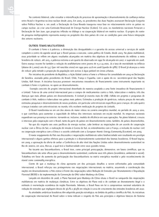 46
            No contexto bilateral, cabe ressaltar a intensificação do processo de aproximação e desenvolvimento da confiança mútua
     entre Brasil e Argentina na área nuclear desde 2003. Em 2005, os presidentes das duas Nações assinaram Declaração Conjunta
     sobre Política Nuclear e, em 2008, a Declaração da Casa Rosada inaugurou nova fase no relacionamento entre os países no
     campo nuclear, ao criar uma Comissão Binacional de Energia Nuclear (Coben). Em 2010, os mandatários nacionais firmaram a
     Declaração de San Juan, que propiciou inflexão no diálogo e na cooperação bilateral em matéria nuclear. O projeto de reator
     de pesquisa multipropósito representa avanço no propósito dos dois países de criar as condições para uma futura integração
     dos setores nucleares.

             outroS tEmaS multilatEraiS
             O combate à fome e à pobreza, a diminuição das desigualdades e a garantia do acesso universal a serviços de saúde
     compõem o centro da agenda social que o Brasil passou a executar, como política de Estado, desde 2003. No plano multilateral,
     essa prioridade se reflete em alguns resultados alcançados em matéria dos objetivos de desenvolvimento do milênio: a meta
     brasileira de reduzir, até 2015, a pobreza extrema a um quarto do observado em 1990 foi alcançada em 2007, e superada em 2008.
     Outro avanço recente foi também a redução do analfabetismo entre jovens de 15 a 24 anos. Já a taxa de mortalidade na infância
     (abaixo de 5 anos) caiu de 53,7 (por mil nascidos vivos) em 1990 para 22,8 em 2008 (queda de 58%). O Brasil já alcançou a meta
     de reduzir pela metade a proporção da população sem acesso à água potável em áreas urbanas.
             Por iniciativa do presidente da República, a Ação Global contra a Fome e a Pobreza foi consolidada em 2004 na Declaração
     de Genebra, assinada pelos presidentes do Brasil, Chile, França e Espanha, com o apoio do ex- secretário-geral das Nações
     Unidas, Kofi Annan. A iniciativa buscava promover mecanismos inovadores de financiamento como instrumento importante no
     combate à fome e à pobreza, no apoio ao desenvolvimento.
              Exemplo concreto de projeto internacional desenhado de maneira acoplada a uma fonte inovadora de financiamento é
     a Unitaid. Trata-se de uma central internacional para a compra de medicamentos contra a Aids, tuberculose e malária, três das
     doenças que mais afetam países em desenvolvimento. A Unitaid já investiu mais de US$ 1 bilhão em projetos e programas de
     combate à Aids, malária e tuberculose nos países mais pobres. Estimulou a produção de genéricos, reduziu preços de mercado,
     estimulou pesquisas e desenvolvimento de novos produtos, em particular antirretrovirais específicos para crianças: de cada quatro
     crianças tratadas com antirretrovirais no mundo, três recebem medicação de projetos da Unitaids.
             O Brasil transformou-se em um dos atores de maior relevo no cenário energético mundial, no período de 2003 a 2010,
     o que contribuiu para aumentar a capacidade de defesa dos interesses nacionais em escala mundial. As empresas nacionais
     expandiram sua presença no exterior, tornando-se, inclusive, modelo de eficiência em suas operações. No plano bilateral, cresceu
     o interesse pela cooperação com o Brasil, tanto da parte de países em desenvolvimento como, também, de países desenvolvidos.
             No que diz respeito aos usos pacíficos da energia nuclear, cabe lembrar as negociações de um acordo de cooperação
     nuclear com a África do Sul, a realização de missão à Coreia do Sul, os entendimentos com a França, a inclusão do nuclear civil
     na cooperação energética com a China e o acordo celebrado com a European Atomic Energy Community (Euratom), em 2009.
             O maior engajamento do País nas discussões e negociações multilaterais sobre biodiversidade vem resultando em prestígio
     internacional e alguns ganhos efetivos para a proteção e o desenvolvimento sustentável dos biomas brasileiros. O Brasil logrou,
     em 2009, a aprovação da oferta de sediar a Conferência de alto nível das Nações Unidas sobre desenvolvimento sustentável no
     Rio de Janeiro, em 2012, Rio+20, a qual terá a biodiversidade entre seus grandes temas.
             No tocante aos biocombustíveis, o Brasil teve, como principal preocupação, demonstrar, em bases científicas, que os
     biocombustíveis são vetor eficaz para o desenvolvimento sustentável, conforme seus três pilares (econômico, ambiental e social).
     Trabalhou em favor do aumento da participação dos biocombustíveis na matriz energética mundial e pelo reconhecimento do
     etanol como commodity energética.
             Ciente de que a mudança do clima apresenta um dos principais desafios a serem enfrentados pela comunidade
     internacional, o Brasil reforçou seu protagonismo nas negociações internacionais na matéria, assumindo a coordenação das
     nações em desenvolvimento: o País esteve à frente das negociações sobre Redução de Emissões por Desmatamento e Degradação
     Florestal (REDD) e da implementação da Convenção da ONU sobre Mudança do Clima.
             Lançado em dezembro de 2008, o Plano Nacional para Mudança do Clima situou o Brasil na vanguarda das negociações
     multilaterais em matéria de mudanças climáticas. Entre os objetivos do Plano está o de combate ao desmatamento ilegal e o
     estímulo à reorientação econômica da região florestada. Ademais, o Brasil fixou em lei o compromisso nacional voluntário de
     redução de emissões que impliquem desvio de 36,1% a 38,9% em relação à curva de crescimento das emissões brasileiras até 2020.
             As atividades antárticas brasileiras têm adquirido posição estratégica, no âmbito da política científica do País. As iniciativas
     de cooperação internacional do Brasil sobre o tema indicam o respeito do País aos princípios e objetivos básicos do Sistema
 