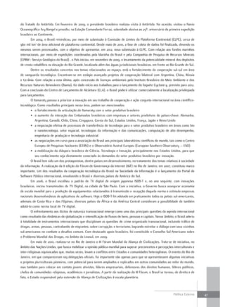 do Tratado da Antártida. Em fevereiro de 2009, o presidente brasileiro realizou visita à Antártida. Na ocasião, visitou o Navio
Oceanográfico Ary Rongel e presidiu, na Estação Comandante Ferraz, solenidade alusiva ao 25º. aniversário da primeira expedição
brasileira ao Continente.
        Em 2004, o Brasil reivindicou, por meio de submissão à Comissão de Limites da Plataforma Continental (CLPC), cerca de
960 mil km2 de área adicional de plataforma continental. Desde maio de 2010, a fase de coleta de dados foi finalizada, devendo os
mesmos serem processados, com o objetivo de apresentar, em 2012, nova submissão à CLPC. Com relação aos fundos marinhos
internacionais, por meio de expedições coordenadas pela Marinha do Brasil e pela Companhia de Pesquisa de Recursos Minerais
(CPRM - Serviço Geológico do Brasil) , o País iniciou, em novembro de 2009, o levantamento da potencialidade mineral dos depósitos
de crosta cobaltífera na elevação do Rio Grande, localizada além das águas jurisdicionais brasileiras, em frente ao Rio Grande do Sul.
        Dentre os resultados concretos nos temas relacionados ao espaço, está o fortalecimento da cooperação sul-sul em área
de vanguarda tecnológica. Encontram-se em estágio avançado projetos de cooperação bilateral com Argentina, China, Rússia
e Ucrânia. Com relação a esta última, após concessão de licenças ambientais pelo Instituto Brasileiro do Meio Ambiente e dos
Recursos Naturais Renováveis (Ibama), foi dado início aos trabalhos para o lançamento do foguete Cyclone-4, previsto para 2012.
Com a conclusão do Centro de Lançamento de Alcântara (CLA), o Brasil poderá utilizar comercialmente a localização privilegiada
para lançamentos.
        O Itamaraty passou a priorizar a inovação em seu trabalho de cooperação e ação conjunta internacional na área científico-
tecnológica. Como resultados principais nessa área, podem ser mencionados:
        • o fortalecimento da articulação do Itamaraty com o setor produtivo brasileiro
        • o aumento da interação das Embaixadas brasileiras com empresas e setores produtivos de países-chave: Alemanha,
            Argentina, Canadá, Chile, China, Cingapura, Coreia do Sul, Estados Unidos, França, Japão e Reino Unido
        • a negociação efetiva de processos de transferência de tecnologia para o setor produtivo brasileiro em áreas como bio
            e nanotecnologia, setor espacial, tecnologias da informação e das comunicações, computação de alto desempenho,
            engenharia de produção e tecnologia industrial
        • as negociações em curso para a associação do Brasil aos principais laboratórios científicos do mundo, tais como o Centro
            Europeu de Pesquisas Nucleares (CERN) e o Observatório Austral Europeu (European Southern Observatory – ESO)
        • a mobilização da diáspora brasileira de Ciência, Tecnologia e Inovação, principalmente nos Estados Unidos, para que
            seu conhecimento seja diretamente conectado às demandas do setor produtivo brasileiro por inovação.
        O Brasil tem sido um dos protagonistas, dentre países em desenvolvimento, no tratamento dos temas relativos à sociedade
da informação. A realização da II edição do Fórum de Governança da Internet (IGF) no Rio de Janeiro, em 2007, constituiu marco
importante. Um dos resultados da cooperação tecnológica do Brasil na Sociedade da Informação é o lançamento do Portal de
Software Público internacional, envolvendo o Brasil e diversos países da América do Sul.
        Em 2006, o Brasil escolheu o padrão de TV digital de origem japonesa ISDB-T e, no ano seguinte, com inovações
brasileiras, iniciou transmissões de TV Digital, na cidade de São Paulo. Com a iniciativa, o Governo busca assegurar economia
de escala mundial para a produção de equipamentos relacionados à transmissão e recepção daquela norma e estimula empresas
nacionais desenvolvedoras de aplicativos de software. Hoje o ISDB-T foi adotado em praticamente todos os países sul-americanos,
ademais de Costa Rica e das Filipinas; diversos países da África e da América Central consideram a possibilidade de também
adotá-lo como norma local de TV digital.
        O enfrentamento aos ilícitos de natureza transnacional emerge como uma das principais questões da agenda internacional
como resultado das dinâmicas de globalização e intensificação de fluxos de bens, pessoas e capitais. Nesse âmbito, o Brasil aderiu
à totalidade de instrumentos internacionais que disciplinam as questões de crime organizado transnacional, incluindo tráfico de
drogas, armas, pessoas, contrabando de migrantes; sobre corrupção; e terrorismo, logrando estreitar o diálogo com seus vizinhos
sul-americanos no combate a desafios comuns. Com destacado apoio brasileiro, foi constituído o Conselho Sul-Americano sobre
o Problema Mundial das Drogas, no âmbito da Unasul, em 2009.
        Em maio de 2010, realizou-se no Rio de Janeiro o III Fórum Mundial da Aliança de Civilizações. Trata-se de iniciativa, no
âmbito das Nações Unidas, que busca mobilizar a opinião pública mundial para superar preconceitos e percepções interculturais e
inter-religiosas equivocadas que, muitas vezes, levam a conflitos entre Estados e comunidades heterogêneas. O evento do Rio de
Janeiro, em que compareceram 109 delegações oficiais, foi importante não apenas para que se apresentassem algumas iniciativas
e projetos pluriculturais pioneiros, com potencial para serem ampliados e replicados em outras comunidades ao redor do mundo,
mas também para colocar em contato jovens ativistas, líderes empresariais, defensores dos direitos humanos, líderes políticos,
chefes de comunidades religiosas, acadêmicos e jornalistas. A partir da realização do III Fórum, o Brasil se tornou, de direito e de
fato, o Estado responsável pela extensão da Aliança de Civilizações à escala planetária.



                                                                                                                      Política Externa   47
 
