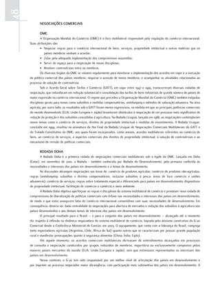 48
            nEGociaçõES comErciaiS

            omc
              A Organização Mundial do Comércio (OMC) é o foro multilateral responsável pela regulação do comércio internacional.
     Suas atribuições são:
              • Negociar regras para o comércio internacional de bens, serviços, propriedade intelectual e outras matérias que os
                 países membros venham a acordar;
              • Zelar pela adequada implementação dos compromissos assumidos;
              • Servir de espaço para a negociação de novas disciplinas;
              • Resolver controvérsias entre os membros.
              Os diversos órgãos da OMC se reúnem regularmente para monitorar a implementação dos acordos em vigor e a execução
     da política comercial dos países membros; negociar a acessão de novos membros; e acompanhar as atividades relacionadas ao
     processo de solução de controvérsia.
              Sob o Acordo Geral sobre Tarifas e Comércio (GATT), em vigor entre 1947 e 1995, transcorreram diversas rodadas de
     negociação, que redundaram em redução substancial e consolidação das tarifas de bens industriais de grande número de países de
     maior expressão no comércio internacional. O regime que precedeu a Organização Mundial do Comércio (OMC) também estipulou
     disciplinas gerais para temas como subsídios e medidas compensatórias, antidumping e métodos de valoração aduaneira. Na área
     agrícola, por outro lado, os resultados sob o GATT foram menos expressivos, na medida em que as principais potências comerciais
     do mundo desenvolvido (EUA, União Europeia e Japão) levantaram obstáculos à negociação de um processo mais significativo de
     redução da proteção e dos subsídios concedidos à agricultura. Na Rodada Uruguai, lançada em 1986, as negociações contemplaram
     novos temas como o comércio de serviços, direitos de propriedade intelectual e medidas de investimentos. A Rodada Uruguai,
     concluída em 1994, resultou na assinatura da Ata Final da Rodada Uruguai de Negociações Comerciais Multilaterais do GATT e
     do Tratado Constitutivo da OMC, aos quais foram incorporados, como anexos, acordos multilaterais referentes ao comércio de
     bens, ao comércio de serviços, a aspectos comerciais dos direitos de propriedade intelectual, à solução de controvérsias e ao
     mecanismo de revisão de políticas comerciais.

            rodada doHa
             A Rodada Doha é a primeira rodada de negociações comerciais multilaterais sob a égide da OMC. Lançada em Doha
     (Catar), em novembro de 2001, a Rodada - também conhecida por Rodada do Desenvolvimento, pela primazia conferida às
     necessidades e interesses dos países em desenvolvimento e a temas de desenvolvimento.
             As discussões abrangem negociações nas áreas de: comércio de produtos agrícolas; comércio de produtos não-agrícolas;
     regras (antidumping; subsídios e direitos compensatórios, inclusive subsídios à pesca; áreas de livre comércio e uniões
     aduaneiras); comércio de serviços; regras sobre tratamento especial e diferenciado para países em desenvolvimento; dispositivos
     de propriedade intelectual; facilitação de comércio e comércio e meio ambiente.
             A Rodada Doha objetiva aperfeiçoar as regras e disciplinas do sistema multilateral de comércio e promover nova rodada de
     compromissos de liberalização de políticas comerciais com ênfase nas necessidades e interesses dos países em desenvolvimento,
     de modo a que estes assegurem fatia do comércio internacional consentânea com suas necessidades de desenvolvimento. Em
     consequência, deveria ser dada centralidade às negociações para abertura de mercados e redução dos subsídios à agricultura nos
     países desenvolvidos e aos demais temas de interesse dos países em desenvolvimento.
             O principal resultado para o Brasil – e para o conjunto dos países em desenvolvimento – alcançado até o momento
     diz respeito à inflexão na dinâmica negociadora do sistema multilateral de comércio, lograda pelo ativismo construtivo do G-20
     Comercial desde a Conferência Ministerial de Cancún, em 2003. O agrupamento, que conta com a liderança do Brasil, congrega
     tanto exportadores agrícolas (Argentina, Chile, África do Sul) quanto outros que se caracterizam por possuir grande população
     rural e manifestar preocupações quanto à segurança alimentar (China, Índia, Egito).
             Até aquele momento, os acordos comerciais multilaterais derivavam de entendimentos alcançados em processos
     de consulta e negociação conduzidos por grupos reduzidos de membros, majoritária ou exclusivamente compostos pelos
     maiores países mercantes do mundo (EUA, União Europeia e Japão), sem que estivessem representados os interesses dos
     países em desenvolvimento.
             Nesse contexto, o G-20 tem sido responsável por um melhor nível de articulação dos países em desenvolvimento e
     por imprimir ao processo negociador maior abrangência, com participação mais substantiva dos países em desenvolvimento. A
 