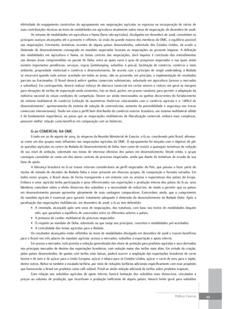 efetividade do engajamento construtivo do agrupamento nas negociações agrícolas se expressa na incorporação de várias de
suas contribuições técnicas ao texto de modalidades em agricultura atualmente sobre mesa de negociação, de dezembro de 2008.
        As minutas de modalidades em agricultura e Nama (bens não-agrícolas), divulgadas em dezembro de 2008, consolidam os
principais avanços alcançados até o presente e refletem, na visão da grande maioria dos membros da OMC, o equilíbrio possível
nas negociações. Entretanto, tentativas recentes de alguns países desenvolvidos, sobretudo dos Estados Unidos, de erodir a
dimensão de desenvolvimento consagrada no mandato negociador levaram as negociações ao presente impasse. A definição
das modalidades em agricultura e Nama, os temas centrais das negociações, dará impulso à conclusão dos entendimentos
nas demais áreas compreendidas no pacote de Doha, entre as quais varia o grau de progresso negociador e nas quais ainda
existem importantes pendências: serviços, regras (antidumping, subsídios à pesca), facilitação de comércio, comércio e meio
ambiente, propriedade intelectual e comércio e desenvolvimento. De acordo com o princípio de single undertaking, a Rodada
se encerrará quando tudo estiver acordado em todas as áreas, não se prevendo, em princípio, a implementação de resultados
parciais ou fracionados. O Brasil deverá auferir ganhos comerciais substanciais, sobretudo em agricultura (acesso a mercados
e subsídios). Em contrapartida, deverá realizar esforço de abertura comercial em certos setores e reduzir em geral as margens
para elevações de tarifas de importação ainda existentes. Isto se dará, porém, em prazos razoáveis para permitir a adaptação da
indústria nacional às novas condições de competição. Devem ser ainda mencionados os ganhos decorrentes do fortalecimento
do sistema multilateral de comércio (redução de assimetrias históricas relacionadas com o comércio agrícola e o “déficit de
desenvolvimento”, aprimoramento do sistema de solução de controvérsias, aumento da previsibilidade e segurança nas trocas
comerciais internacionais). Tendo em vista o perfil bem distribuído do comércio exterior brasileiro, um sistema multilateral sólido
é de fundamental importância, ao passo que as negociações multilaterais de liberalização comercial, embora mais complexas,
possuem melhor relação custo-benefício em comparação com as bilaterais.

       G-20 comErcial na omc
        Criado em 20 de agosto de 2003, às vésperas da Reunião Ministerial de Cancún, o G-20, coordenado pelo Brasil, afirmou-
se como um dos grupos mais influentes nas negociações agrícolas da OMC. O agrupamento foi lançado com o objetivo de pôr
as questões agrícolas no centro da Rodada do Desenvolvimento de Doha, bem como de resistir a quaisquer tentativas de redução
de seu nível de ambição, sobretudo nos temas de interesse ofensivo dos países em desenvolvimento. Desde então, o grupo
conseguiu consolidar-se como um dos atores centrais do processo negociador, ainda que diante de tentativas de erosão de sua
base de apoio.
        A liderança brasileira no G-20 trouxe retornos consideráveis ao perfil negociador do País, que passou a fazer parte do
núcleo de tomada de decisões da Rodada Doha e estar presente em diversos grupos, de composição e formato variados. Em
todos esses grupos, o Brasil atuou de forma transparente e em sintonia com os anseios e expectativas dos países do Grupo.
Embora o setor agrícola tenha participação e peso diferenciados nas exportações e produção interna dos países do G-20, seus
Membros coincidem sobre o efeito distorcivo dos subsídios e a necessidade de reduzi-los, de modo a permitir que os países
em desenvolvimento possam aproveitar plenamente de suas vantagens comparativas. Concordam, ainda, que o cumprimento
do mandato agrícola é essencial para garantir tratamento adequado à dimensão do desenvolvimento da Rodada Doha. Após a
paralisação das negociações multilaterais, em dezembro de 2008, o G-20 tem defendido:
        • A retomada, alcançada após sete anos de negociações, das tratativas, com base nos textos de modalidades daquele
           mês, que garantam o equilíbrio de concessões entre os diferentes setores e países.
        • A primazia do caráter multilateral do processo negociador.
        • O respeito ao mandato de Doha, sobretudo no que tange aos princípios, conceitos e modalidades pré-acordados.
        • A centralidade dos temas agrícolas para a Rodada.
        Os resultados alcançados estão refletidos no texto de modalidades divulgado em dezembro de 2008 e trazem benefícios
para o Brasil nos três pilares do mandato agrícola: acesso a mercados, subsídios à exportação e apoio interno.
        Em acesso a mercados, está prevista a redução generalizada dos níveis de proteção para produtos agrícolas e seus derivados
nos principais mercados de destino das exportações brasileiras, com redução maior das tarifas mais altas. Em virtude da criação,
pelos países desenvolvidos, de quotas com tarifas mais baixas, poderá ocorrer a ampliação das exportações brasileiras de carne
bovina e de aves e de açúcar para a União Europeia, açúcar e tabaco para os Estados Unidos, açúcar e carne de aves para o Japão,
dentre outros. Reduz-se também a escalada tarifária, por meio de reduções tarifárias adicionais especificamente com esse propósito
que favorecerão o Brasil em produtos como café solúvel. Prevê-se ainda redução adicional de tarifas sobre produtos tropicais.
        Com relação aos subsídios agrícolas de apoio interno, haverá limitação dos subsídios mais distorcivos, vinculados a
preços ou volumes de produção, que incentivam a produção ineficiente de alguns países. Haverá limite geral para subsídios



                                                                                                                   Política Externa   49
 
