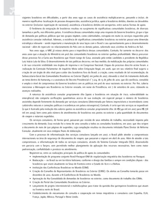 54
     viajantes brasileiros em dificuldades, a partir dos anos 1990 os casos de assistência multiplicaram-se, passando a incluir, de
     maneira significativa: localização de pessoas desaparecidas, assistência jurídica, apoio a brasileiros detidos, doentes ou desvalidos
     no exterior (inclusive repatriação de nacionais), assistência a brasileiros detidos em aeroportos, entre outras formas de apoio.
             O fenômeno da emigração de brasileiros resultou no surgimento de significativas comunidades brasileiras, de diversos
     tamanhos e perfis, nos diferentes países. A existência dessas comunidades exige uma resposta do Governo brasileiro, já que o tipo
     de demanda por políticas públicas que tais grupos impõem, como coletividades, extrapola em muito os serviços requeridos pela
     assistência consular individual. Ademais, a existência de significativas comunidades brasileiras no exterior possui uma dimensão
     estratégica relevante - sendo importante a manutenção de seus laços com o Brasil e seu aproveitamento para o desenvolvimento
     nacional - além de repercutir no relacionamento do País com os demais países, sobretudo seus vizinhos da América do Sul.
             Nos anos 1990, o MRE já estava atento para a importância dessas comunidades. Contudo, foi somente no decorrer dos
     anos 2000 que a atuação do Ministério em prol das comunidades brasileiras no exterior ganhou profundidade. Marco precursor
     desse processo foi a Carta aos Brasileiros que Vivem Longe de Casa, assinada pelo então candidato a presidente da República
     Luiz Inácio Lula da Silva. O desenvolvimento de tais políticas decorreu, em boa medida, da mobilização das próprias comunidades
     e de sua crescente visibilidade nos órgãos de imprensa e no Congresso Nacional. Etapas do processo descrito acima foram: a
     realização da Comissão Parlamentar de Inquérito Mista sobre Emigração Ilegal, em 2006, que em seu relatório final sugeriu a
     criação de um órgão de alto nível para cuidar dos brasileiros fora do Brasil; a criação, como resultado de tal recomendação, da
     Subsecretaria-Geral das Comunidades Brasileiras no Exterior (Sgeb), em junho de 2007, elevando o nível do tratamento dedicado
     ao tema dentro do Itamaraty; e a assinatura do Decreto Presidencial n° 7.214, de 15 de julho de 2010, que dá coerência, consolida
     e amplia o nível de compromisso do Governo brasileiro com as políticas em prol de seus nacionais no exterior. Por fim, caberia
     mencionar a Mensagem aos Brasileiros no Exterior enviada, em nome da Presidência, em 7 de setembro de 2010, relatando os
     avanços realizados.
             A natureza da assistência consular propriamente dita (apoio a brasileiros em situação de risco, vulnerabilidade ou
     emergência) não comporta verificações quantitativas acerca de sua evolução, em especial porque o número de brasileiros
     assistidos depende fortemente da demanda por serviços consulares (determinada por fatores imprevisíveis e incontroláveis como
     catástrofes naturais e comoções políticas e econômicas em países estrangeiros). Contudo, é certo que tais serviços se expandiram
     (o que é ilustrado pela evolução dos valores gastos na assistência consular propriamente dita: de R$ 540 mil em 2007 para R$ 778
     mil em 2009), bem como pelo número de atendimentos de brasileiros nos postos no exterior e pela quantidade de documentos
     de viagem e notariais expedidos.
             Os serviços consulares, de forma geral, passaram por revisão de seus métodos de trabalho, necessidade imposta pelo
     crescimento da demanda. Essa revisão foi o tema de uma consulta a todos os consulados brasileiros, em 2007, que deu origem
     a documento de mais de 500 páginas de sugestões, cuja compilação resultou no documento intitulado Plano Diretor de Reforma
     Consular, atualmente em seus estágios finais de elaboração.
             Com o processo de informatização dos serviços consulares lançado em 2007, o Brasil pôde atender a compromissos
     internacionais na área de segurança de documentos de viagem, que passaram a vigorar em abril de 2010. Além de atender a tais
     compromissos, a informatização de todos os serviços consulares, através do Sistema Consular Integrado (SCI), desenvolvido
     em parceria com o Serpro, vem permitindo melhor planejamento da aplicação dos recursos necessários, bem como maior
     padronização, confiabilidade e presteza no atendimento.
             Registrem-se, entre as realizações principais da política de apoio às comunidades:
             • Implementação de programa conjunto Brasil-Paraguai-OIM de regularização migratória dos brasileiros no Paraguai.
             • Realocação – no Brasil ou em território boliviano, conforme o desejo das famílias e sempre em condições dignas - dos
                brasileiros que vivem atualmente na faixa de fronteira entre o Estado do Acre e a Bolívia.
             • Instituição das Conferências Brasileiras no Mundo (CBM).
             • Criação do Conselho de Representantes de Brasileiros no Exterior (CRBE). Os eleitos ao Conselho tomarão posse em
                dezembro de 2010, durante a III Conferência de Brasileiros no Mundo.
             • Aprovação da Ata Consolidada de demandas de brasileiros no exterior, como documento de trabalho das CBMs.
             • Criação do Portal das Comunidades Brasileiras no Exterior.
             • Lançamento de projeto interministerial e multidisciplinar para tratar da questão dos garimpeiros brasileiros que atuam
                na fronteira norte do Brasil.
             • Estabelecimento de mecanismos de consulta e cooperação em temas migratórios e consulares com Espanha, EUA,
                França, Japão, México, Portugal e Reino Unido.
 