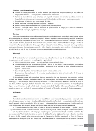 objetivos específicos da unasul
       • Fortalecer o diálogo político entre os estados membros que assegure um espaço de concertação para reforçar a
         integração sul-americana e a participação da Unasul no cenário internacional.
       • Promover o desenvolvimento social e humano com equidade e inclusão para erradicar a pobreza, superar as
         desigualdades na região e avançar no acesso universal à educação, à seguridade social e aos serviços de saúde.
       • Desenvolveruma infraestrutura para a interconexão da região.
       • Realizar aintegração energética, bem como a industrial e produtiva.
       • Aprimorar o intercâmbio de informação e de experiências em matéria de defesa.
       • Valorizar a cooperação setorial como um mecanismo de aprofundamento da integração sul-americana, mediante o
         intercâmbio de informação, experiências e capacitação.

       Estrutura
        A estrutura institucional da Unasul está dividida em dois níveis: os órgãos centrais, responsáveis pela orientação política
geral e a supervisão do processo de integração (Conselho de Chefes de Estado e de Governo, Conselho de Ministros das Relações
Exteriores, Conselho de Delegados e Secretaria-Geral), e os Conselhos Ministeriais Setoriais: Conselho Energético, Conselho de
Saúde, Conselho de Defesa, Conselho de Desenvolvimento Social, Conselho sobre o Problema Mundial das Drogas, Conselho de
Infraestrutura e Planejamento e Conselho de Educação, Cultura, Ciência e Tecnologia. A Unasul ainda conta com uma presidência
pro tempore rotativa, que alterna a cada ano, seguindo a ordem alfabética dos nomes dos países membros. A eleição do primeiro
secretário-geral, em maio de 2010, foi um passo importante na consolidação institucional da Unasul .

       mercosul

        O Mercosul constitui uma zona de livre comércio e uma união aduaneira em fase de consolidação. Seu objetivo é a
formação de um mercado comum entre os estados partes, o que implicará:
        • A livre circulação de bens, serviços e fatores de produção entre os países do Bloco.
        • O estabelecimento de uma tarifa externa comum e a adoção de uma política comercial conjunta em relação a
           terceiros estados ou agrupamentos de estados e a coordenação de posições em foros econômico-comerciais
           regionais e internacionais
        • A coordenação de políticas macroeconômicas e setoriais entre os estados partes
        • O compromisso dos estados partes de harmonizar suas legislações nas áreas pertinentes, a fim de fortalecer o
           processo de integração.
        O Mercosul caracteriza-se pelo regionalismo aberto, o que significa dizer que não somente visa aumentar o comércio
intrazona, mas também estimular o intercâmbio comercial com terceiros países. São estados associados do Mercosul a Bolívia
(desde 1996), o Chile (desde 1996), o Peru (desde 2003), a Colômbia e o Equador (desde 2004). Além disso, o Tratado de Assunção
está aberto, mediante negociação, à adesão dos demais países membros da Associação Latino-americana de Integração (Aladi)
Registre-se que foi assinado, em 4 de julho de 2006, o Protocolo de Adesão da República Bolivariana da Venezuela ao Mercosul.
Aguarda-se, apenas, para conclusão do processo de adesão da Venezuela ao Mercosul, a aprovação do Congresso paraguaio.

       realizações

       unasul
        A criação de conselhos ministeriais setoriais na Unasul foi um passo imprescindível para permitir a cooperação entre
países. Em agosto de 2009 foi criado o Conselho de Educação, Cultura, Ciência, Tecnologia e Inovação da Unasul (Coseccti). Um
dos três grupos de trabalho especializados (GTEs) do Coseccti é voltado para ciência, tecnologia e inovação. Presidido pelo Brasil,
o GTE elaborou plano de ação para o período 2010-2011, que prevê uma série de iniciativas concretas naquela área.
        Já o Conselho de Saúde, ou Unasul Saúde, foi criado por decisão dos presidentes da Unasul durante a Cúpula da Costa do
Sauípe, em dezembro de 2008. Seu estatuto define as linhas gerais de um plano de trabalho, ou Agenda Sul-Americana de Saúde.
        Um dos objetivos da Unasul é “a integração energética para o aproveitamento integral, sustentável e solidário dos
recursos da região.” Na I Cúpula Energética da América do Sul (Isla Margarita, 17/4/2007), foi criado o Conselho Energético
da América do Sul, integrado pelos ministros de Energia. Na Cúpula de Los Cardales (04/05/2010), os chefes de Estado da
Unasul aprovaram o Plano de Ação para a Integração Energética Regional; o Projeto de Diretrizes da Estratégia Energética



                                                                                                                   Política Externa   19
 