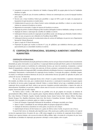 • Lançamento, em parceria com o Ministério do Trabalho e Emprego (MTE), de projeto piloto da Casa do Trabalhador
         Brasileiro no Japão.
       • Realização, em junho de 2010, de eventos acadêmicos e festivos em comemoração aos 20 anos da migração brasileira
         para o Japão.
       • Parceria com a Caixa Econômica Federal para possibilitar o saque do FGTS a partir do Japão, em preparação ao
         lançamento de igual mecanismo no mundo inteiro.
       • Estabelecimento de parceria com o Banco Central e outras instituições para identificar e reduzir os custos bancários
         relativos às remessas de brasileiros no exterior.
       • Mapeamento de associações e órgãos de imprensa de brasileiros no exterior.
       • Realização da primeira reunião da diáspora jurídica brasileira (advogados brasileiros habilitados a advogar no exterior).
       • Ampliação do número e valorização dos conselhos de cidadãos no exterior.
       • Celebração de diversos acordos de cooperação em previdência social, com destaque para Alemanha, Estados Unidos e
         Japão, em 2010, em parceria com o Ministério da Previdência Social (MPS).
       • Celebração de diversos acordos de reconhecimento mútuo de carteiras de habilitação, em parceria com o Departamento
         Nacional de Trânsito (Denatran).
       • Apoio à criação da TV Brasil Internacional.
       • Preparação do projeto que resultou no Decreto nº 7.214, de 15/06/2010, que estabeleceu diretrizes para a política
         governamental para as comunidades brasileiras no exterior.

       f) cooPEração intErnacional, SEGurança alimEntar E aSSiStência
          HumanitÁria

       cooPEração intErnacional
         O estágio de desenvolvimento alcançado pelo Brasil nos últimos anos fez com que o Governo brasileiro fosse crescentemente
demandado por países interessados na sua experiência. A cooperação bilateral prestada pelo Brasil a países em desenvolvimento
(cooperação sul-sul) consiste na transferência de conhecimentos técnicos, por meio de consultorias, treinamentos e eventual
doação de equipamentos e materiais, em bases não comerciais, de forma a promover a autonomia dos parceiros envolvidos.
         A Agência Brasileira de Cooperação (ABC), vinculada ao Ministério das Relações Exteriores, é responsável pelo planejamento,
coordenação, financiamento e monitoramento da cooperação técnica brasileira. A execução dos projetos e atividades compete,
no entanto, às instituições brasileiras detentoras de acervo de conhecimentos técnicos que podem ser aplicados em países com
carência de recursos e de know-how.
         Por sua vez, as relações de cooperação técnica entre o Brasil e os países desenvolvidos e organismos internacionais
têm evoluído, nos últimos cinco anos, para o amadurecimento de parcerias e a construção de mecanismos de atuação conjunta
em benefício de terceiros países (cooperação trilateral). Embora a vertente bilateral sul-sul seja a modalidade prioritária de
cooperação técnica prestada pelo Brasil, avalia-se que parcerias triangulares permitem potencializar o impacto das ações de
desenvolvimento. Possibilitam, em particular, mobilizar volume maior de recursos e de insumos técnicos e aumentar a escala dos
projetos, favorecendo ações de maior impacto.
         Na América Latina e Caribe, a ABC detém em seu portfólio cerca de 400 projetos em execução, no montante de
aproximadamente US$ 57 milhões, com os seguintes países: Argentina, Bahamas, Barbados, Belize, Bolívia, Chile, Colômbia, Costa
Rica, Cuba, Dominica, El Salvador, Equador, Granada, Guatemala, Guiana, Guiana Francesa, Haiti, Jamaica, México, Nicarágua,
Panamá, Paraguai, Peru, República Dominicana, Santa Lúcia, São Vicente e Granadinas, Suriname, Trinidad e Tobago, Uruguai,
Venezuela. Entre os projetos no continente, podem ser citados os seguintes:
         • Centro de Formação e Capacitação Profissional de Hernandárias, no Paraguai, executado com o Senai
         • Apoio à criação e consolidação de uma instituição pública de pesquisa agropecuária na Bolívia
         • Instalação de telecentros comunitários em vários países, em parceria com o Serpro
         • Implementação de bancos de leite humano em 12 países da América Latina e Caribe, em parceria com a Fiocruz.
         O caso do Haiti merece ser destacado, pela importância que o País assume para a política externa brasileira, em especial
na área da cooperação técnica. Em janeiro de 2010, a ABC estava engajada em 30 iniciativas de cooperação técnica bilateral e
trilateral com o governo haitiano, com recursos da ordem de US$ 14 milhões. Após o terremoto de 12 de janeiro de 2010, foram
intensificadas as atividades de cooperação, que passaram a abranger 12 novos projetos, entre os quais:



                                                                                                                    Política Externa   55
 