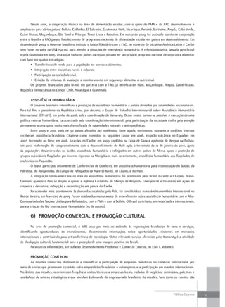 Desde 2005, a cooperação técnica na área de alimentação escolar, com o apoio do PMA e da FAO desenvolveu-se e
ampliou-se para vários países: Bolívia, Colômbia, El Salvador, Guatemala, Haiti, Nicarágua, Panamá, Suriname, Angola, Cabo Verde,
Guiné Bissau, Moçambique, São Tomé e Príncipe, Timor Leste e Palestina. Em março de 2009, foi assinado acordo de cooperação
entre o Brasil e a FAO para o fortalecimento de programas nacionais de alimentação escolar em países em desenvolvimento. Em
dezembro de 2009, o Governo brasileiro instituiu o fundo fiduciário com a FAO, no contexto da Iniciativa América Latina e Caribe
sem Fome, no valor de US$ 750 mil, para atender a situações de emergência humanitária. A referida Iniciativa, lançada pelo Brasil
e pela Guatemala em 2005, visa a que todos os países da região possam ter seu próprio programa nacional de segurança alimentar
com base em quatro estratégias:
        • Transferência de renda para a população ter acesso a alimentos.
        • Integração entre iniciativas rurais e urbanas.
        • Participação da sociedade civil.
        • Criação de sistemas de avaliação e monitoramento em segurança alimentar e nutricional.
        Os projetos financiados pelo Brasil, em parceria com a FAO, já beneficiaram Haiti, Moçambique, Angola, Guiné-Bissau,
República Democrática do Congo, Chile, Nicarágua e Guatemala.

       aSSiStência HumanitÁria
        O Governo brasileiro intensificou a prestação de assistência humanitária a países atingidos por calamidades socionaturais.
Para tal fim, o presidente da República criou, por decreto, o Grupo de Trabalho Interministerial sobre Assistência Humanitária
Internacional (GTI-AHI), em junho de 2006, sob a coordenação do Itamaraty. Desse modo, tornou-se possível a execução de uma
política externa humanitária, caracterizada pela coordenação interministerial, pela participação da sociedade civil e pela atenção
permanente a uma gama muito mais diversificada de calamidades naturais e antropogênicas.
        Entre 2003 e 2010, mais de 50 países afetados por epidemias, fome aguda, terremotos, tsunamis e conflitos internos
receberam assistência brasileira. Citam-se como exemplos os seguintes casos: em 2006, erupção vulcânica no Equador; em
2007, terremoto no Peru; em 2008, furacões no Caribe; em 2009, conflitos na Faixa de Gaza e epidemia de dengue na Bolívia;
em 2010, reafirmação do comprometimento com o desenvolvimento do Haiti após o terremoto de 12 de janeiro de 2010, apoio
às populações desfavorecidas no Sudão, assistência humanitária a refugiados em outros países da África, apoio à proteção de
grupos vulneráveis flagelados por inverno rigoroso na Mongólia e, mais recentemente, assistência humanitária aos flagelados de
enchentes no Paquistão.
        O Brasil participou ativamente de Conferências de Doadores, em assistência humanitária para reconstrução do Sudão, da
Palestina, do Afeganistão, do campo de refugiados de Nahr El-Bared, no Líbano, e do Haiti.
        A integração latino-americana na área da assistência humanitária foi promovida pelo Brasil durante a I Cúpula Brasil-
Caricom, quando o País se dispôs a apoiar a Agência Caribenha de Manejo de Resposta Emergencial a Desastres em ações de
resposta a desastres, mitigação e reconstrução em países do Caribe.
        Para atender mais prontamente às demandas recebidas pelo País, foi constituído o Armazém Humanitário Internacional no
Rio de Janeiro, em fevereiro de 2009. Foram celebrados memorandos de entendimento sobre assistência humanitária com o Alto-
Comissariado das Nações Unidas para Refugiados, com o PMA e com a Bolívia. O Brasil contribuiu, em negociações internacionais,
para a criação do Dia Internacional Humanitário (19 de agosto).

       G) Promoção comErcial E Promoção cultural
         Na área de promoção comercial, o MRE atua por meio do estímulo às exportações brasileiras de bens e serviços,
identificando oportunidades de investimentos, disseminando informações sobre oportunidades existentes em mercados
internacionais e contribuindo para a transferência de tecnologia. Outro relevante serviço oferecido pelo Itamaraty é a atividade
de divulgação cultural, fundamental para a projeção de uma imagem positiva do Brasil.
         Para outras informações, ver subeixo Desenvolvimento Produtivo e Comércio Exterior, no Eixo 1, Volume I.

       Promoção comErcial
       As missões comerciais destinam-se a intensificar a participação de empresas brasileiras no comércio internacional por
meio de visitas que promovam o contato entre empresários brasileiros e estrangeiros e a participação em eventos internacionais.
No âmbito das missões, ocorrem com frequência visitas técnicas a empresas locais, rodadas de negócios, seminários, palestras e
workshops de setores estratégicos e que atendam à demanda do empresariado brasileiro. As missões, bem como os eventos são



                                                                                                                  Política Externa   57
 