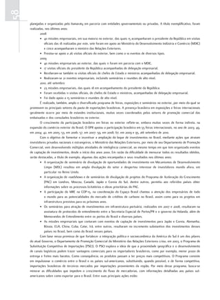 58
     planejadas e organizadas pelo Itamaraty em parceria com entidades governamentais ou privadas. A título exemplificativo, foram
     realizadas, nos últimos anos:
             2008
             • 40 missões empresariais, em sua maioria no exterior, das quais 15 acompanharam o presidente da República em visitas
                oficiais das 18 realizadas por este, sete foram em apoio ao Ministério do Desenvolvimento Indústria e Comércio (MDIC)
                e cinco acompanharam o ministro das Relações Exteriores.
             • Prestou-se apoio a 26 visitas oficiais do exterior, bem como a 10 eventos de diversos tipos.
             2009
             • 40 missões empresariais ao exterior, das quais 11 foram em parceria com o MDIC.
             • 17 visitas oficiais do presidente da República acompanhadas de delegação empresarial.
             • Receberam-se também 10 visitas oficiais de chefes de Estado e ministros acompanhadas de delegação empresarial.
             • Realizaram-se 21 eventos empresariais, incluindo seminários e reuniões de alto nível.
             2010, até setembro
             • 23 missões empresariais, das quais 18 em acompanhamento do presidente da República.
             • Foram recebidas 11 visitas oficiais, de chefes de Estado e ministros, acompanhadas de delegação empresarial.
             • Foi dado apoio a 15 seminários e reuniões de alto nível.
             É realizado, também, amplo e diversificado programa de feiras, exposições e seminários no exterior, por meio do qual se
     promovem os principais setores da pauta de exportações brasileiras. A presença brasileira em exposições e feiras internacionais
     geralmente ocorre por meio de estandes institucionais, muitas vezes coordenados pelos setores de promoção comercial das
     embaixadas e dos consulados brasileiros no exterior.
             O crescimento da participação brasileira em feiras no exterior reflete-se, embora muitas vezes de forma indireta, na
     expansão do comércio exterior do Brasil. O DPR apoiou a participação brasileira em 55 feiras internacionais, no ano de 2003; 49,
     em 2004; 42, em 2005; 53, em 2006; 57, em 2007; 59, em 2008; 67, em 2009 e 95, até setembro de 2010.
             Com o objetivo de fomentar e incentivar a ampliação do leque de investimentos no Brasil, mediante ações que atraiam
     investidores privados nacionais e estrangeiros, o Ministério das Relações Exteriores, por meio de seu Departamento de Promoção
     Comercial, vem desenvolvendo múltiplas atividades de inteligência comercial, ao mesmo tempo em que tem organizado eventos
     de captação de investimentos, desde o início dos anos 2000. Em razão da dificuldade de mensurar todos os resultados obtidos,
     serão destacadas, a título de exemplo, algumas das ações encampadas e seus resultados nos últimos anos:
             • A organização de seminário de divulgação de oportunidades de investimento em Mecanismos de Desenvolvimento
                Limpo (MDL) resultou em ampla divulgação do setor e despertou interesse de investidores mundo afora, em
                particular no Reino Unido.
             • A organização de roadshows e de seminários de divulgação de projetos do Programa de Aceleração do Crescimento
                (PAC) em Londres, Moscou, Canadá, Japão e Coreia do Sul, dentre outros, permitiu aos referidos países obter
                informações sobre os processos licitatórios e obras prioritárias do PAC.
             • A participação do MRE na COP-15, na coordenação do Espaço Brasil chamou a atenção dos empresários de todo
                o mundo para as potencialidades do mercado de créditos de carbono no Brasil, assim como para os projetos em
                infraestrutura previstos para os próximos anos.
             • Os seminários para atração de investimentos em infraestrutura portuária, realizados em 2007 e 2008, resultaram na
                assinatura de protocolos de entendimento entre a Secretaria Especial de Portos/PR e o governo da Holanda, além de
                Memorandos de Entendimento entre os portos do Brasil e diversos países.
             • As missões empresariais que contaram com eventos de captação de investimentos para Japão e Coreia, Alemanha,
                Rússia, EUA, China, Cuba, Catar, Irã, entre outros, resultaram no incremento substantivo dos investimentos desses
                países no Brasil, bem como do Brasil nesses países.
             Com base nessa premissa de que fortalecer a integração política e socioeconômica da América do Sul é um dos pilares
     do atual Governo, o Departamento de Promoção Comercial do Ministério das Relações Exteriores criou, em 2003, o Programa de
     Substituição Competitiva de Importações (PSCI). O PSCI explora a ideia de que a proximidade geográfica e o desenvolvimento
     de canais logísticos podem trazer vantagens comerciais para os importadores brasileiros, como por exemplo, menor prazo de
     entrega e fretes mais baratos. Como consequência, os produtos passam a ter preços mais competitivos. O Programa consiste
     em impulsionar o comércio entre o Brasil e os países sul-americanos, substituindo, quando possível, e de forma competitiva,
     importações brasileiras de terceiros mercados por importações provenientes da região. Por meio desse programa, busca-se
     minorar as dificuldades que impedem o crescimento do fluxo de mercadorias, com informações detalhadas aos países sul-
     americanos sobre como exportar para o Brasil. Entre suas principais ações estão:
 
