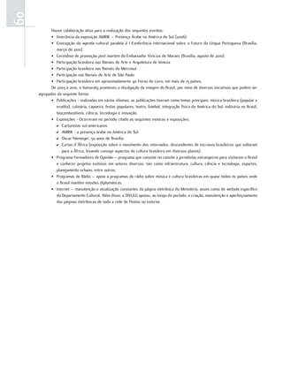 60
            Houve colaboração ativa para a realização dos seguintes eventos:
            • Itinerância da exposição AMRIK – Presença Árabe na América do Sul (2006)
            • Concepção da agenda cultural paralela à I Conferência Internacional sobre o Futuro da Língua Portuguesa (Brasília,
               março de 2010)
            • Cerimônia de promoção post mortem do Embaixador Vinicius de Moraes (Brasília, agosto de 2010)
            • Participação brasileira nas Bienais de Arte e Arquitetura de Veneza
            • Participação brasileira nas Bienais do Mercosul
            • Participação nas Bienais de Arte de São Paulo
            • Participação brasileira em aproximadamente 40 Feiras do Livro, em mais de 15 países.
            De 2003 a 2010, o Itamaraty promoveu a divulgação da imagem do Brasil, por meio de diversas iniciativas que podem ser
     agrupadas da seguinte forma:
            • Publicações - realizadas em vários idiomas, as publicações tiveram como temas principais: música brasileira (popular e
               erudita), culinária, capoeira, festas populares, teatro, futebol, integração física da América do Sul, indústria no Brasil,
               biocombustíveis, ciência, tecnologia e inovação.
            • Exposições - Ocorreram no período citado as seguintes mostras e exposições:
              D Cartunistas sul-americanos
              D AMRIK - a presença árabe na América do Sul
              D Oscar Niemeyer, 50 anos de Brasília
              D Cartas d´África (exposição sobre o movimento dos retornados, descendentes de escravos brasileiros que voltaram
                  para a África, levando consigo aspectos da cultura brasileira em diversos planos).
            • Programa Formadores de Opinião – programa que consiste no convite a jornalistas estrangeiros para visitarem o Brasil
               e conhecer projetos exitosos em setores diversos, tais como infraestrutura, cultura, ciência e tecnologia, esportes,
               planejamento urbano, entre outros.
            • Programas de Rádio – apoio a programas de rádio sobre música e cultura brasileiras em quase todos os países onde
               o Brasil mantém missões diplomáticas.
            • Internet – manutenção e atualização constantes da página eletrônica do Ministério, assim como de website específico
               do Departamento Cultural. Além disso, a DIVULG apoiou, ao longo do período, a criação, manutenção e aperfeiçoamento
               das páginas eletrônicas de toda a rede de Postos no exterior.
 