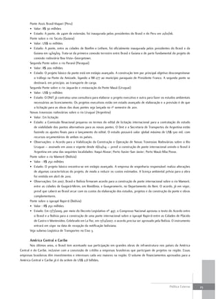 Ponte Assis Brasil-Iñapari (Peru)
       • Valor: R$ 30 milhões
       • Estado: A ponte, de 240m de extensão, foi inaugurada pelos presidentes do Brasil e do Peru em 21/01/06.
       Ponte sobre o rio Tacutu (Guiana)
       • Valor: US$ 10 milhões
       • Estado: A ponte, entre as cidades de Bonfim e Lethem, foi oficialmente inaugurada pelos presidentes do Brasil e da
          Guiana em 14/09/09. Trata-se da primeira conexão terrestre entre Brasil e Guiana e de parte fundamental do projeto de
          conexão rodoviária Boa Vista–Georgetown.
       Segunda Ponte sobre o rio Paraná (Paraguai)
       • Valor: R$ 200 milhões
       • Estado: O projeto básico da ponte está em estágio avançado. A construção tem por principal objetivo descongestionar
          o tráfego na Ponte da Amizade, ligando a BR-277 ao município paraguaio de Presidente Franco. A segunda ponte se
          destinará, em princípio, ao transporte de carga.
       Segunda Ponte sobre o rio Jaguarão e restauração da Ponte Mauá (Uruguai)
       • Valor: US$ 51 milhões
       • Estado: O DNIT já contratou uma consultora para elaborar o projeto executivo e outra para fazer os estudos ambientais
          necessários ao licenciamento. Os projetos executivos estão em estado avançado de elaboração e a previsão é de que
          a licitação para as obras das duas pontes seja lançada no 1º semestre de 2011.
       Novas travessias rodoviárias sobre o rio Uruguai (Argentina)
       • Valor: Em licitação
       • Estado: a Comissão Binacional preparou os termos do edital de licitação internacional para a contratação do estudo
          de viabilidade dos pontos alternativos para as novas pontes. O Dnit e a Secretaria de Transportes da Argentina estão
          fazendo os ajustes finais para o lançamento do edital. O estudo possuirá valor global máximo de US$ 500 mil, com
          recursos orçamentários de ambos os países.
       • Observações: o Acordo para a Viabilização da Construção e Operação de Novas Travessias Rodoviárias sobre o Rio
          Uruguai – assinado em 2000 e vigente desde 18/02/04 – prevê a construção de ponte internacional unindo o Brasil à
          Argentina em uma das seguintes localidades: Itaqui-Alvear; Porto Xavier-San Javier; Porto Mauá-Alba Posse.
       Ponte sobre o rio Mamoré (Bolívia)
       • Valor : R$ 250 milhões
       • Estado: O projeto básico encontra-se em estágio avançado. A empresa de engenharia responsável realiza alterações
          de algumas características do projeto, de modo a reduzir os custos estimados. A licença ambiental prévia para a obra
          foi emitida em abril de 2010.
       • Observações: Em 2007, Brasil e Bolívia firmaram acordo para a construção de ponte internacional sobre o rio Mamoré,
          entre as cidades de Guajará-Mirim, em Rondônia, e Guayaramerín, no Departamento do Beni. O acordo, já em vigor,
          prevê que caberá ao Brasil arcar com os custos da elaboração dos estudos, projetos e da construção da ponte e obras
          complementares.
       Ponte sobre o igarapé Rapirrã (Bolívia)
       • Valor : R$ 250 milhões
       • Estado: Em 17/7/2009, por meio do Decreto Legislativo nº 497, o Congresso Nacional aprovou o texto do Acordo entre
          o Brasil e a Bolívia para a construção de uma ponte internacional sobre o igarapé Rapirrã entre as Cidades de Plácido
          de Castro e Montevideo. Celebrado em La Paz, em 17/12/2007, o acordo precisa ser aprovado pela Bolívia. O instrumento
          entrará em vigor na data de recepção da notificação boliviana.
       Veja subeixo Logística de Transportes no Eixo 3.

       américa central e caribe
        Nos últimos anos, o Brasil tem acentuado sua participação em grandes obras de infraestrutura nos países da América
Central e do Caribe, inclusive com a concessão de crédito a empresas brasileiras que participam de projetos na região. Essas
empresas brasileiras têm investimentos e interesses cada vez maiores na região. O volume de financiamentos aprovados para a
América Central e Caribe já é da ordem de US$ 2,8 bilhões.




                                                                                                               Política Externa   23
 