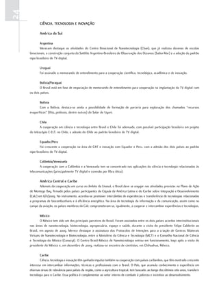 24
             ciência, tEcnoloGia E inovação

             américa do Sul

            argentina
            Merecem destaque as atividades do Centro Binacional de Nanotecnologia (Cban), que já realizou dezenas de escolas
     binacionais, a construção conjunta do Satélite Argentino-Brasileiro de Observação dos Oceanos (Sabia-Mar) e a adoção do padrão
     nipo-brasileiro de TV digital.

             uruguai
             Foi assinado o memorando de entendimento para a cooperação científica, tecnológica, acadêmica e de inovação.

            bolívia/Paraguai
            O Brasil está em fase de negociação de memorando de entendimento para cooperação na implantação da TV digital com
     os dois países.

            bolívia
            Com a Bolívia, destaca-se ainda a possibilidade de formação de parceria para exploração dos chamados “recursos
     evaporíticos” (lítio, potássio, dentre outros) do Salar de Uyuni.

             chile
             A cooperação em ciência e tecnologia entre Brasil e Chile foi adensada, com possível participação brasileira em projeto
     do telescópio E-ELT, no Chile, e adesão do Chile ao padrão brasileiro de TV digital.

            Equador/Peru
            Foi crescente a cooperação na área de C&T e inovação com Equador e Peru, com a adesão dos dois países ao padrão
     nipo-brasileiro de TV digital.

            colômbia/venezuela
            A cooperação com a Colômbia e a Venezuela tem se concentrado nas aplicações da ciência e tecnologia relacionadas às
     telecomunicações (principalmente TV digital e conexão por fibra ótica).

             américa central e caribe
             Ademais da cooperação em curso no âmbito da Unasul, o Brasil deve se engajar nas atividades previstas no Plano de Ação
     de Montego Bay, firmado pelos países participantes da Cúpula da América Latina e do Caribe sobre Integração e Desenvolvimento
     (Calc) em 6/11/2009. No instrumento, acordou-se promover intercâmbio de experiências e transferência de tecnologias relacionadas
     a programas de biocombustíveis e à eficiência energética. Na área de tecnologia da informação e da comunicação, assim como no
     campo da aviação, os países membros da Calc comprometeram-se, igualmente, a cooperar e intercambiar experiências e tecnologias.

             méxico
             O México tem sido um dos principais parceiros do Brasil. Foram assinados entre os dois países acordos interinstitucionais
     nas áreas de nanotecnologia, biotecnologia, agropecuária, espaço e saúde, durante a visita do presidente Felipe Calderón ao
     Brasil, em agosto de 2009. Merece destaque a assinatura dos Protocolos de Intenções para a criação de Centros Bilaterais
     Virtuais de Nanotecnologia e Biotecnologia, entre o Ministério da Ciência e Tecnologia (MCT) e o Conselho Nacional de Ciência
     e Tecnologia do México (Conacyt). O Centro Brasil-México de Nanotecnologia entrou em funcionamento, logo após a visita do
     presidente do México e, em dezembro de 2009, realizou-se encontro de cientistas, em Chihuahua, México.

             caribe
             Ciência, tecnologia e inovação têm ganhado impulso também na cooperação com países caribenhos, que têm mostrado crescente
     interesse em intercambiar informações, técnicas e profissionais com o Brasil. O País, que acumula conhecimento e experiência em
     diversas áreas de relevância para países da região, como a agricultura tropical, tem buscado, ao longo dos últimos oito anos, transferir
     tecnologia para o Caribe. Essa política é complementar ao vetor interno de combate à pobreza e incentivo ao desenvolvimento.
 