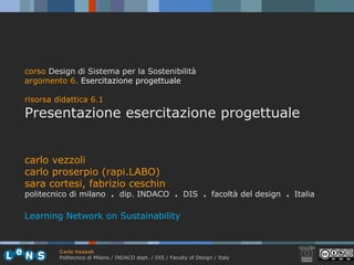 carlo vezzoli carlo proserpio (rapi.LABO) sara cortesi, fabrizio ceschin politecnico di milano  .  dip. INDACO  .   DIS  .  facoltà del design  .  Italia Learning Network on Sustainability corso  Design di Sistema per la Sostenibilità argomento 6 .  Esercitazione progettuale risorsa didattica 6.1 Presentazione esercitazione progettuale 