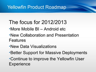 Yellowfin Product Roadmap


The focus for 2012/2013
Point
•More Mobile BI – Android etc
 Dot 1
•New2Collaboration and Presentation
 Dot
Features
•New Data Visualizations
•Better Support for Massive Deployments
•Continue to improve the Yellowfin User
Experience
 