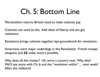 Ch. 5: Bottom Line
• Mercantilism returns: British need to make colonies pay
• Colonies not used to this. Add ideas of liberty and stir, get
resistance.
• Resistance brings colonies together, lays groundwork for revolution.
• Americans were major underdogs in the Revolution. French troops,
weapons, and $$ make victory possible.
• Why does all this matter? Uh, we’re a country now. Why else?
We’ll see more with Ch. 6 and the “revolution within”… next week?
After the midterm?
 