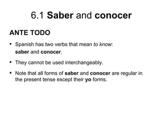 6.1 Saber and conocer
ANTE TODO
 Spanish has two verbs that mean to know:
  saber and conocer.
 They cannot be used interchangeably.

 Note that all forms of saber and conocer are regular in
  the present tense except their yo forms.
 