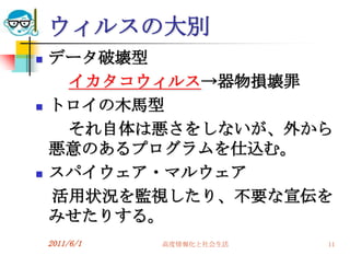 ウィルスの大別
   データ破壊型
     イカタコウィルス→器物損壊罪
   トロイの木馬型
     それ自体は悪さをしないが、外から
    悪意のあるプログラムを仕込む。
   スパイウェア・マルウェア
    活用状況を監視したり、不要な宣伝を
    みせたりする。
    2011/6/1   高度情報化と社会生活   11
 