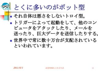 とくに多いのがボット型
   それ自体は悪さをしないトロイ型。
   トリガーによって起動をして、他のコン
    ピュータをアタックしたり、メールを
    送ったり、巨大データを送信したりする。
   世界中で常に数十万台が支配されている
    といわれています。



    2011/6/1   高度情報化と社会生活   12
 