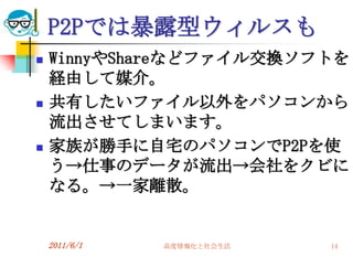 P2Pでは暴露型ウィルスも
   WinnyやShareなどファイル交換ソフトを
    経由して媒介。
   共有したいファイル以外をパソコンから
    流出させてしまいます。
   家族が勝手に自宅のパソコンでP2Pを使
    う→仕事のデータが流出→会社をクビに
    なる。→一家離散。


    2011/6/1   高度情報化と社会生活   14
 