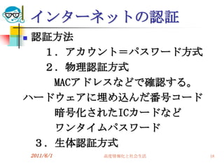 インターネットの認証
認証方法
  １．アカウント＝パスワード方式
  ２．物理認証方式
   MACアドレスなどで確認する。
ハードウェアに埋め込んだ番号コード
   暗号化されたICカードなど
   ワンタイムパスワード
 ３．生体認証方式
    2011/6/1   高度情報化と社会生活   18
 