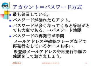アカウント＝パスワード方式
   最も普及している。
   パスワードが漏れたらアウト。
   パスワードが多くなってくると管理がと
    ても大変である。→パスワード地獄
   パスワードの再発行が手間
    メールアドレスや確認フレーズなどで
    再発行をしているケースも多い。
    ※登録メールアドレスや再発行手順の
    確認をしておきましょう。
    2011/6/1   高度情報化と社会生活   19
 